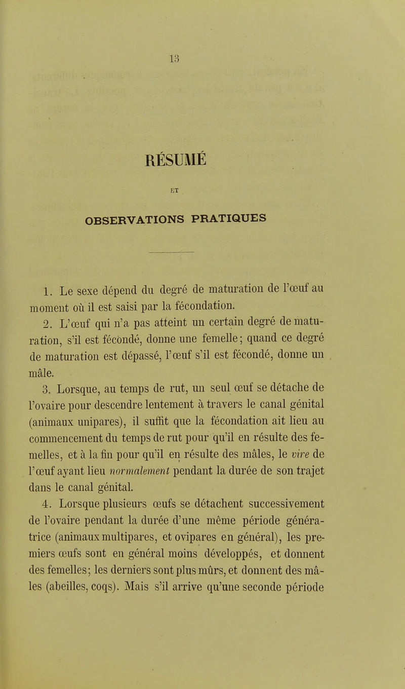 RÉSUMÉ KT OBSERVATIONS PRATIQUES 1. Le sexe dépend du degré de maturation de l'œiif au moment où il est saisi par la fécondation. 2. L'œuf qui n'a pas atteint un certain degré de matu- ration, s'il est fécondé, donne une femelle; quand ce degré de maturation est dépassé, l'œuf s'il est fécondé, donne un mâle. 3. Lorsque, au temps de rut, un seul œuf se détache de l'ovaire pour descendre lentement à travers le canal génital (animaux unipares), il suffit que la fécondation ait lieu au commencement du temps de rut pour qu'il en résulte des fe- melles, et à la fin pour qu'il en résulte des mâles, le vire de l'œuf aj'ant lieu normalement pendant la durée de son trajet dans le canal génital. 4. Lorsque plusieurs œufs se détachent successivement de l'ovaire pendant la durée d'une même période généra- trice (animaux multipares, et ovipares en général), les pre- miers œufs sont en général moins développés, et donnent des femelles; les derniers sont plus mûrs, et donnent des mâ- les (abeilles, coqs). Mais s'il arrive qu'une seconde période
