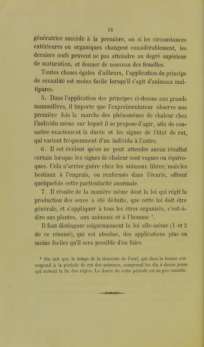 génératrice succède à la première, ou si les circonstances extérieures ou organiques changent considérablement, les derniers œufs peuvent ne pas atteindre au degré supérieur de maturation, et donner de nouveau des femelles. Toutes choses égales d'ailleurs, l'application du principe de sexualité est moins facile lorsqu'il s'agit d'animaux mul- tipares. 5. Dans l'application des principes ci-dessus aux grands mammifères, il importe que l'expérimentateur observe une première fois la marche des phénomènes de chaleur chez l'individu même sur lequel il se propose d'agir, afin de con- naître exactement la durée et les signes de l'état de rut, qui varient fréquemment d'un individu à l'autre. 6. Il est évident qu'on ne peut attendre aucun résultat certain lorsque les signes de chaleur sont vagues ou équivo- ques. Cela n'arrive guère chez les animaux libres; mais les bestiaux à l'engrais, ou renfermés dans l'écurie, offrent quelquefois cette particularité anormale. 7. Il résulte de la manière même dont la loi qui régit la production des sexes a été déduite, que cette loi doit être générale, et s'appliquer à tous les êtres organisés, c'est-à- dire aux plantes, aux animaux et à l'homme '. Il faut distinguer soigneusement la loi elle-même (1 et 2 de ce résumé), qui est absolue, des applications plus ou moins faciles qu'il sera possible d'en faire. * On sait que le temps de la descente de l'œuf, qui chez la femme cor- respond à la période de rut des animaux, comprend les dix à douze jours qui suivent la fin des règles. La durée de cette période est un peu variable.