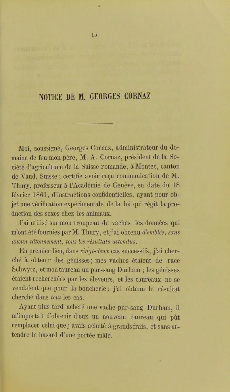 1^ 15 NOTICE DE M. GEORGES CORNAZ Moi, soussigné, Georges Cornaz, administrateur du do- maine de feu mon père, M. A. Cornaz, président de la So- ciété d'agriculture de la Suisse romande, à Montet, canton de Vaud, Suisse ; certifie avoir reçu communication de M. Tliury, professeur à l'Académie de Genève, en date du 18 février 1861, d'instructions confidentielles, aj^ant pour ob- jet une vérification expérimentale de la loi qui régit la pro- duction des sexes chez les animaux. J'ai utilisé sur mon troupeau de vaches les données qui m'ont été fournies par M. Thury, et j'ai obtenu cVemblée, sans aucun tâtonnement^ tous les résultats attendus. En premier lieu, dans vingt-deux cas successifs, j'ai cher- ché à obtenir des génisses; mes vaches étaient de race Schwytz, et mon taureau un pur-sang Durham ; les génisses étaient recherchées par les éleveurs, et les taureaux ne se vendaient que pour la boucherie ; j'ai obtenu le résultat cherché dans tous les cas. Ayant plus tard acheté une vache pur-sang Durham, il m'importait d'obtenir d'eux un nouveau taureau qui pût remplacer celui que j'avais acheté à grands frais, et sans at- tendre le hasard d'une portée mâle.