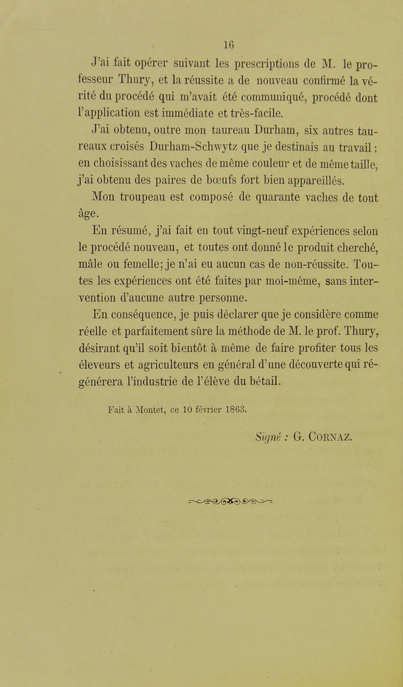J'ai fait opérer suivant les prescriptions de M. le pro- fesseur Thury, et la réussite a de nouveau confirmé la vé- rité du procédé qui m'avait été communiqué, procédé dont l'application est immédiate et très-facile. J'ai obtenu, outre mon taureau Durham, six autres tau- reaux croisés Durham-Schwytz que je destinais au travail ; en choisissant des vaches de même couleur et de même taille, j'ai obtenu des paires de bœufs fort bien appareillés. Mon troupeau est composé de quarante vaches de tout âge. En résumé, j'ai fait en tout vingt-neuf expériences selon le procédé nouveau, et toutes ont donné le produit cherché, mâle ou femelle; je n'ai eu aucun cas de non-réussite. Tou- tes les expériences ont été faites par moi-même, sans inter- vention d'aucune autre personne. En conséquence, je puis déclarer que je considère comme réelle et parfaitement sûre la méthode de M. le prof. Thury,. désirant qu'il soit bientôt à même de faire profiter tous les éleveurs et agriculteurs en général d'une découverte qui ré- générera l'industrie de l'élève du bétail. Fait à Montet, ce 10 février 1863. Signé : G. CORNAZ.