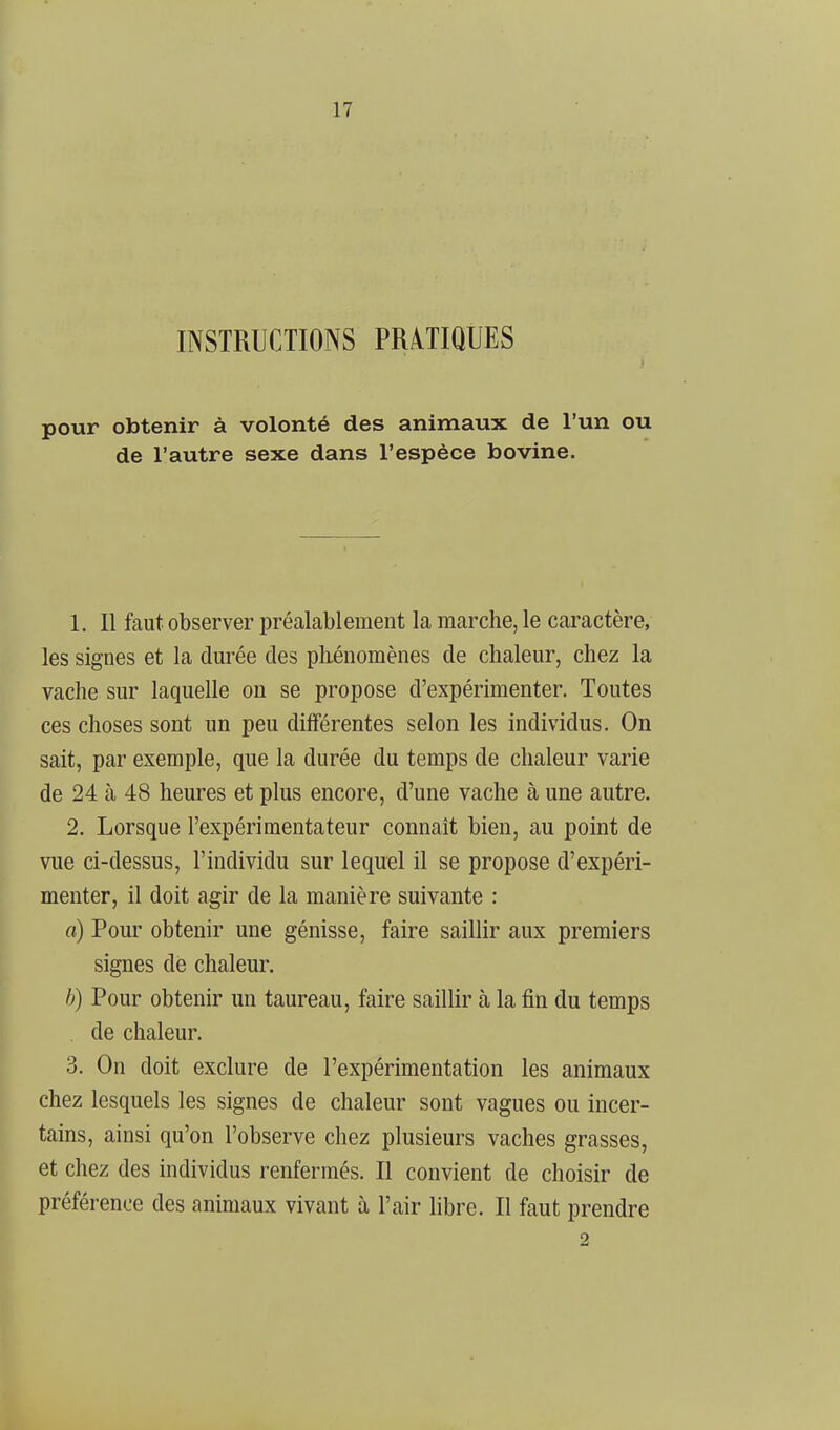 INSTRUCTIONS PRATIQUES pour obtenir à volonté des animaux de l'un ou de l'autre sexe dans l'espèce bovine. 1. Il faut observer préalablement la marche, le caractère, les signes et la durée des phénomènes de chaleur, chez la vache sur laquelle on se propose d'expérimenter. Toutes ces choses sont un peu différentes selon les individus. On sait, par exemple, que la durée du temps de chaleur varie de 24 à 48 heures et plus encore, d'une vache à une autre. 2. Lorsque l'expérimentateur connaît bien, au point de vue ci-dessus, l'individu sur lequel il se propose d'expéri- menter, il doit agir de la manière suivante : a) Pour obtenir une génisse, faire saillir aux premiers signes de chaleur. /;) Pour obtenir un taureau, faire saillir à la fin du temps . de chaleur. 3. On doit exclure de l'expérimentation les animaux chez lesquels les signes de chaleur sont vagues ou incer- tains, ainsi qu'on l'observe chez plusieurs vaches grasses, et chez des individus renfermés. Il convient de choisir de préférence des animaux vivant à l'air libre. Il faut prendre 2