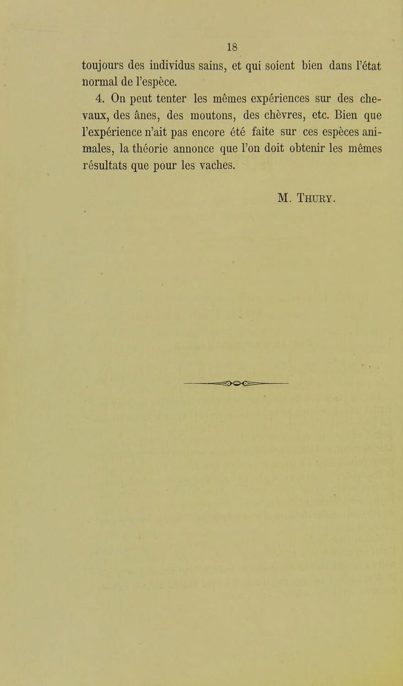toujours des individus sains, et qui soient bien dans l'état normal de l'espèce. 4. On peut tenter les mêmes expériences sur des che- vaux, des ânes, des moutons, des chèvres, etc. Bien que l'expérience n'ait pas encore été faite sur ces espèces ani- males, la théorie annonce que l'on doit obtenir les mêmes résultats que pour les vaches. M. Thury.