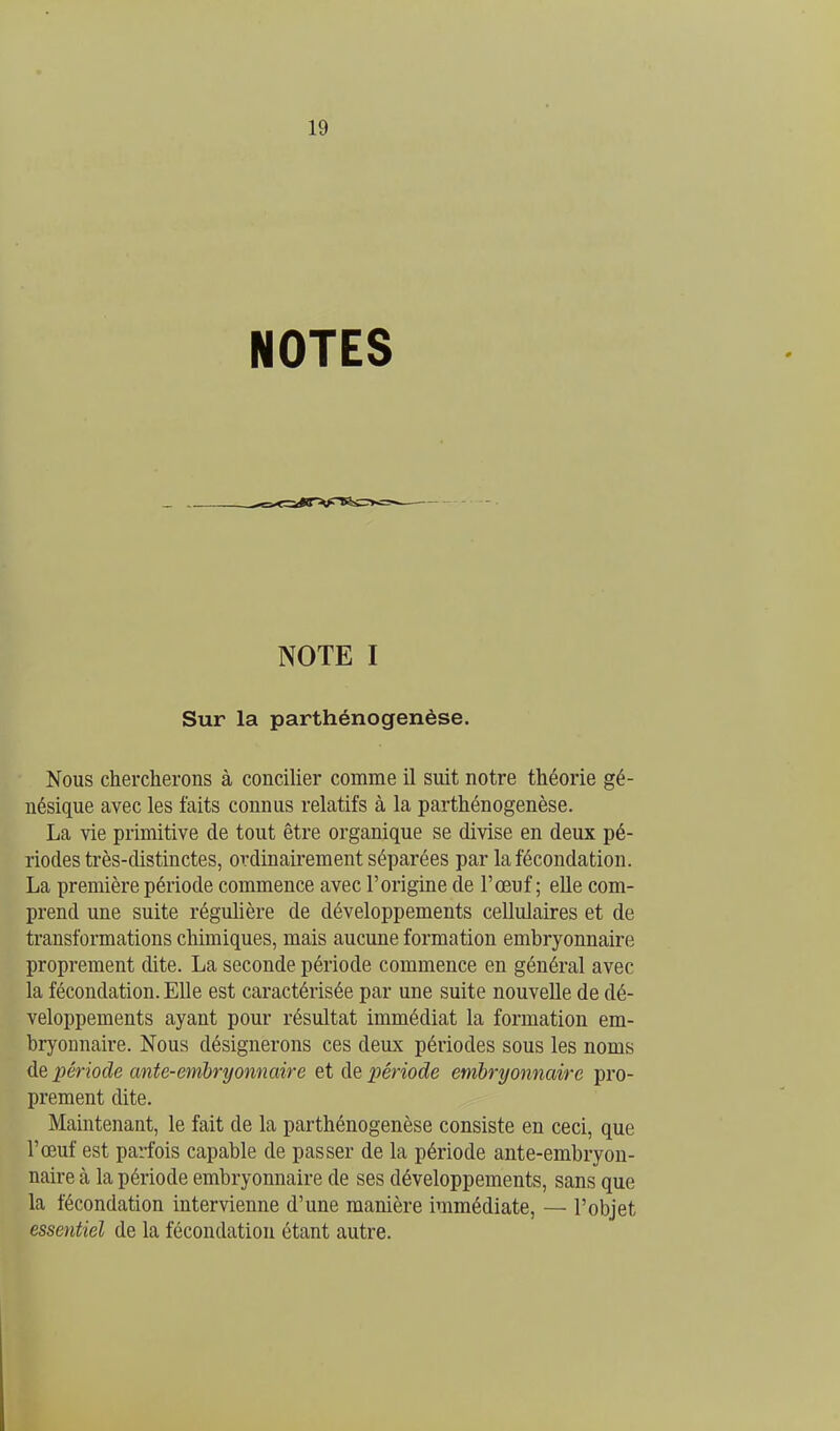 NOTES NOTE I Sur la parthénogenèse. Nous chercherons à concilier comme il suit notre théorie gé- nésique avec les faits connus relatifs à la parthénogenèse. La vie primitive de tout être organique se divise en deux pé- riodes très-distinctes, ordinairement séparées par la fécondation. La première période commence avec l'origine de l'œuf ; elle com- prend une suite régulière de développements cellulaires et de transformations chimiques, mais aucune formation embryonnaire proprement dite. La seconde période commence en général avec la fécondation. Elle est caractérisée par une suite nouvelle de dé- veloppements ayant pour résultat immédiat la formation em- bryonnaire. Nous désignerons ces deux périodes sous les noms de période ante-emhryonnaire et de période embryonnaire pro- prement dite. Maintenant, le fait de la parthénogenèse consiste en ceci, que l'œuf est parfois capable de passer de la période ante-embryon- naire cà la période embryonnaire de ses développements, sans que la fécondation intervienne d'une manière immédiate, — l'objet essentiel de la fécondation étant autre.