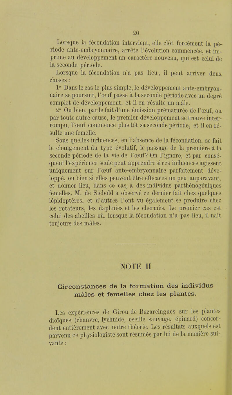 Lorsque la fécondation intervient, elle clôt forcément la pé- riode ante-embryonnaire, arrête l'évolution commencée, et im- prime au développement un caractère nouveau, qui est celui de la seconde période. Lorsque la fécondation n'a pas lieu, il peut arriver deux choses : 1° Dans le cas le plus simple, le développement ante-embryon- naire se poursuit, l'œuf passe à la seconde période avec un degré complet de développement, et il en résulte un mâle. 2° Ou bien, parle fait d'une émission prématurée de l'œuf, ou par toute autre cause, le premier développement se trouve inter- rompu, l'œuf commence plus tôt sa seconde période, et il en ré- sulte une femelle. Sous quelles influences, en l'absence de la fécondation, se fait le changement du type évolutif, le passage de la première à la seconde période de la vie de l'œufV On l'ignore, et par consé- quent l'expérience seule peut apprendre si ces influences agissent uniquement sur l'œuf ante-embryonnaire parfaitement déve- loppé, ou bien si elles peuvent être efficaces un peu auparavant, et donner lieu, dans ce cas, à des individus parthénogéniques femelles. M. de Siebold a observé ce dernier fait chez quelques lépidoptères, et d'autres l'ont vu également se produire chez les rotateurs, les daphnies et les chermès. Le premier cas est celui des abeilles où, lorsque la fécondation n'a pas heu, il naît toujours des mâles. NOTE II Circonstances de la formation des individus mâles et femelles chez les plantes. Les expériences de Girou de Buzareingues sur les plantes dioïques (chanvre, lychnide, oseille sauvage, épiuard) concor- dent entièrement avec notre théorie. Les résultats auxquels est parvenu ce physiologiste sont résumés par lui de la manière sui- vante :