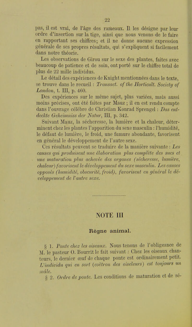pas, il est vi-ai, de l'âge des rameaux. Il les désigne par leur ordre d'insertion sur la tige, ainsi que nous venons de le faire en rapportant ses chiffres; et il ne donne aucune expression générale de ses propres résultats, qui s'expliquent si facilement dans notre théorie. Les observations de Girou sur le sexe des plantes, faites avec beaucoup de patience et de soin, ont porté sur le chiffre total de plus de 22 mille individus. Le détail des expériences de Knight mentionnées dans le texte, se trouve dans le recueil : Transact. of the HorticicU. Society of London, t. III, p. 460. Des expériences sur le même sujet, plus variées, mais aussi moins précises, ont été faites par Mauz ; il en est rendu compte dans l'ouvrage célèbre de Christian Konrad Sprengel : Bas ent- deckte Gelieimniss der Natur, III, p. 342. Suivant Mauz, la sécheresse, la lumière et la chaleur, déter- minent chez les plantes l'apparition du sexe masculin : l'humidité, le défaut de lumière, le froid, une fumure abondante, favorisent en général le développement de l'autre sexe. Ces résultats peuvent se traduire de la manière suivante : Les causes qui produisent une élaboration plus complète des sucs et une maturation plus achevée des organes (sécheresse, lumière, chaleur) favorisent le développement du sexe masculin. Les causes opposés (humidité, obscurité, froid), favorisent en général le dé- veloppement de Vautre sexe. NOTE III Règne animal. § 1. l^onte chez les oiseaux. Nous tenons de l'obligeance de M. le pasteur 0. Bourrit le fait suivant : Chez les oiseaux chan- teurs, le dernier œuf de chaque ponte est ordinairement petit. L'individu qui en sort {coëtron des oiseleurs) est toujours un mâle. § 2. Ordre de ponte. Les conditions de maturation et de sé-