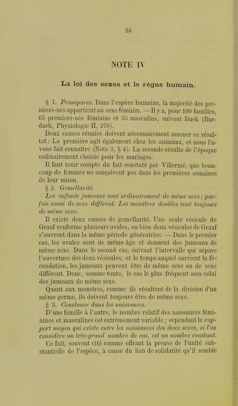 NOTE IV La loi des sexes et le règne humain. § 1. Primipares. Dans l'espèce humaine, la majorité des pre- miers-nés appartient au sexe féminin. — D y a, pour 100 familles, 65 premiers-nés féminins et 35 masculins, suivant Buek (Bur- dacli, Physiologie II, 278). Deux causes réunies doivent nécessairement amener ce résul- tat : La première agit également chez les animaux, et nous l'a- vons fait connaître (Note 3, § 4). La seconde résulte de l'époque ordinairement choisie pour les mariages. Il faut tenir compte du fait constaté par Villermé, que beau- coup de femmes ne conçoivent pas dans les premières semaines de leur union. § 2. Gemellarité. Les enfants jumeaux sont ordinairement de même sexe ; par- fois aussi de sexe différent. Les monstres doubles sont toujours de même sexe. n existe deux causes de gemellarité. Une seule vésicule de G-raaf renferme plusieurs ovules, ou bien deux vésicules de Graaf s'ouvrent dans la même période génératrice. —Dans le premier cas, les ovules sont de même âge et donnent des jumeaux de même sexe. Dans le second cas, suivant l'intervalle qui sépare l'ouverture des deux vésicules, et le temps auquel survient la fé- condation, les jumeaux peuvent être de même sexe ou de sexe différent. Donc, somme toute, le cas le plus fréquent sera celui des jumeaux de même sexe. Quant aux monstres, comme ils résultent de la division d'un même germe, ils doivent toujours être de même sexe. § 3. Constance dans les naissances. D'une famille à l'autre, le nombre relatif des naissances fémi- nines et masculines est extrêmement variable ; cependant le rap- port moyen qui existe entre les naissances des deux sexes, si l'on considère wi très-grand nombre de cas, est un nombre constant. Ce fait, souvent cité comme offrant la preuve de l'unité sub- stantielle de l'espèce, à cause du hen de solidarité qu'il semble