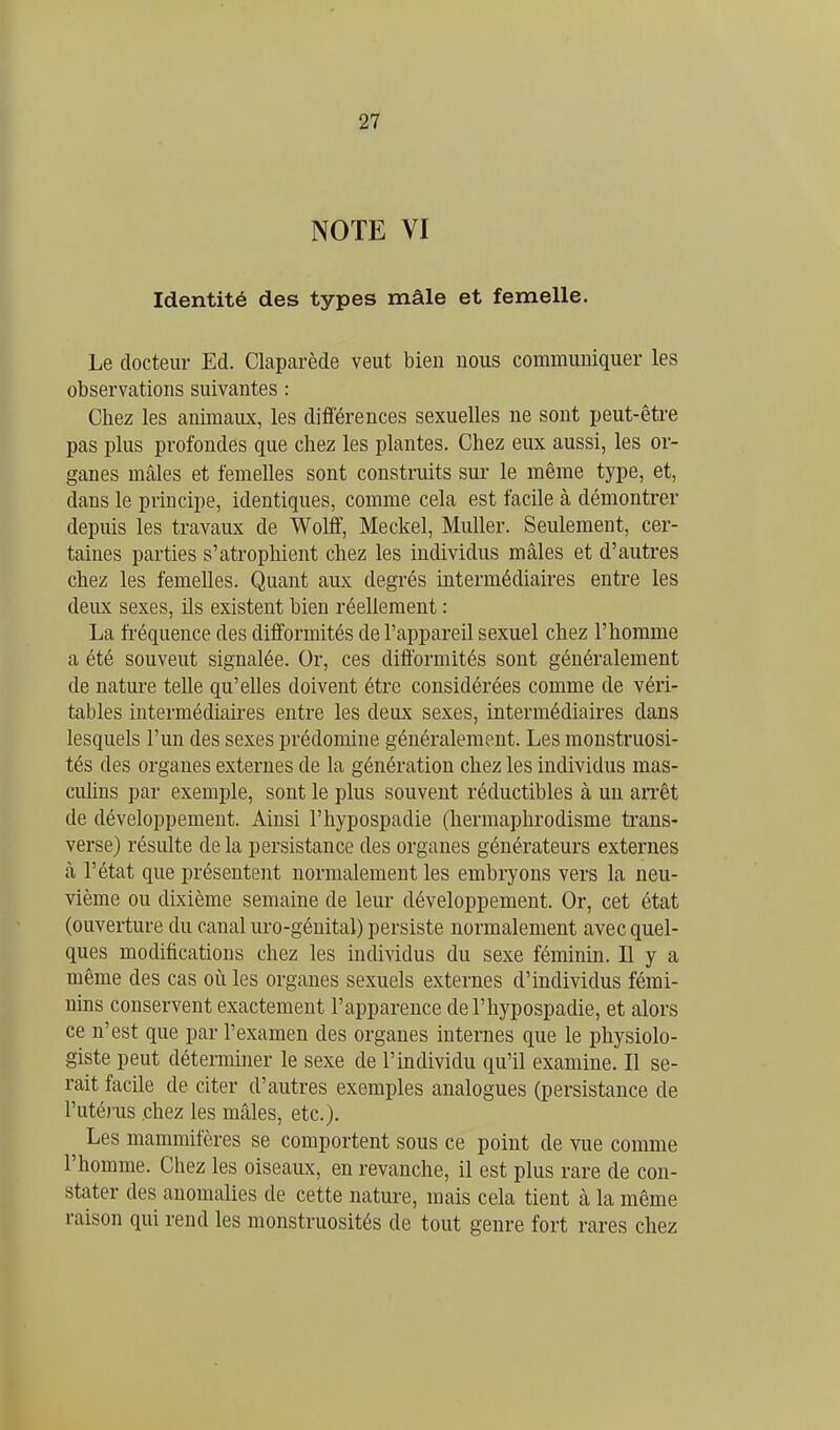 NOTE VI Identité des types mâle et femelle. Le docteur Ed. Claparède veut bien nous communiquer les observations suivantes : Chez les animaux, les différences sexuelles ne sont peut-être pas plus profondes que chez les plantes. Chez eux aussi, les or- ganes mâles et femelles sont construits sur le même type, et, dans le principe, identiques, comme cela est facile à démontrer depuis les travaux de Wolff, Meckel, Muller. Seulement, cer- taines parties s'atrophient chez les individus mâles et d'autres chez les femelles. Quant aux degrés intermédiaires entre les deux sexes, ils existent bien réellement : La fréquence des difformités de l'appareil sexuel chez l'homme a été souveut signalée. Or, ces difformités sont généralement de nature telle qu'elles doivent être considérées comme de véri- tables intermédiaires entre les deux sexes, intermédiaires dans lesquels l'un des sexes prédomine généralement. Les monstruosi- tés des organes externes de la génération chez les individus mas- cuhns par exemple, sont le plus souvent réductibles à un aiTêt de développement. Ainsi l'hypospadie (hermaphrodisme trans- verse) résulte de la persistance des organes générateurs externes à l'état que présentent normalement les embryons vers la neu- vième ou dixième semaine de leur développement. Or, cet état (ouverture du canal m'o-géuital) persiste normalement avec quel- ques modifications chez les individus du sexe féminin. H y a même des cas où les organes sexuels externes d'individus fémi- nins conservent exactement l'apparence de l'hypospadie, et alors ce n'est que par l'examen des organes internes que le physiolo- giste peut déterminer le sexe de l'individu qu'il examine. Il se- rait facile de citer d'autres exemples analogues (persistance de l'utérus chez les mâles, etc.). Les mammifères se comportent sous ce point de vue comme l'homme. Chez les oiseaux, en revanche, il est plus rare de con- stater des anomalies de cette nature, mais cela tient à la même raison qui rend les monstruosités de tout genre fort rares chez