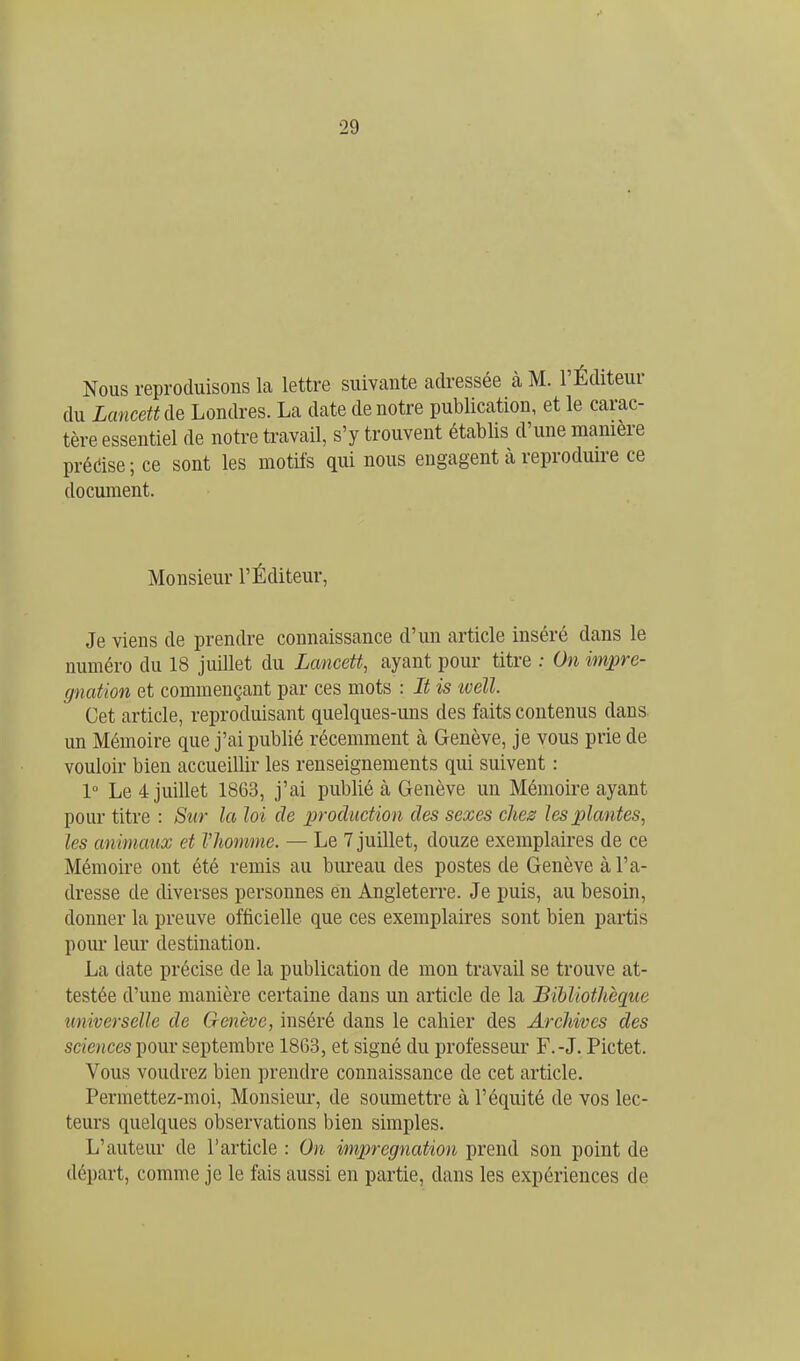 Nous reproduisons la lettre suivante adressée à M. l'Éditeur du Lancett de Londres. La date de notre publication, et le carac- tère essentiel de notre ti-avail, s'y trouvent établis d'une manière prédise ; ce sont les motifs qui nous engagent à reproduire ce document. Monsieur l'Éditeur, Je viens de prendre connaissance d'un article inséré dans le numéro du 18 juillet du Lancett, ayant pour titre : On impré- gnation et commençant par ces mots : It is ivell. Cet article, reproduisant quelques-uns des faits contenus dans un Mémoire que j'ai publié récemment à Genève, je vous prie de vouloir bien accueillir les renseignements qui suivent : 1° Le 4 juillet 1863, j'ai publié à Genève un Mémoire ayant pour titre : Sur la loi de production des sexes chez les plantes, les animaux et VJiomme. — Le 7 juillet, douze exemplaires de ce Mémoire ont été remis au bureau des postes de Genève à l'a- dresse de diverses personnes en Angleterre. Je puis, au besoin, donner la preuve officielle que ces exemplaires sont bien partis pour leur destination. La date précise de la publication de mon travail se trouve at- testée d'une manière certaine dans un article de la Bibliothèque universelle de Genève, inséré dans le cahier des Archives des sciences pour septembre 1863, et signé du professeur F.-J. Pictet. Vous voudrez bien prendre connaissance de cet article. Permettez-moi, Monsieur, de soumettre à l'équité de vos lec- teurs quelques observations bien simples. L'auteur de l'article : On imprégnation prend son point de départ, comme je le fais aussi en partie, dans les expériences de
