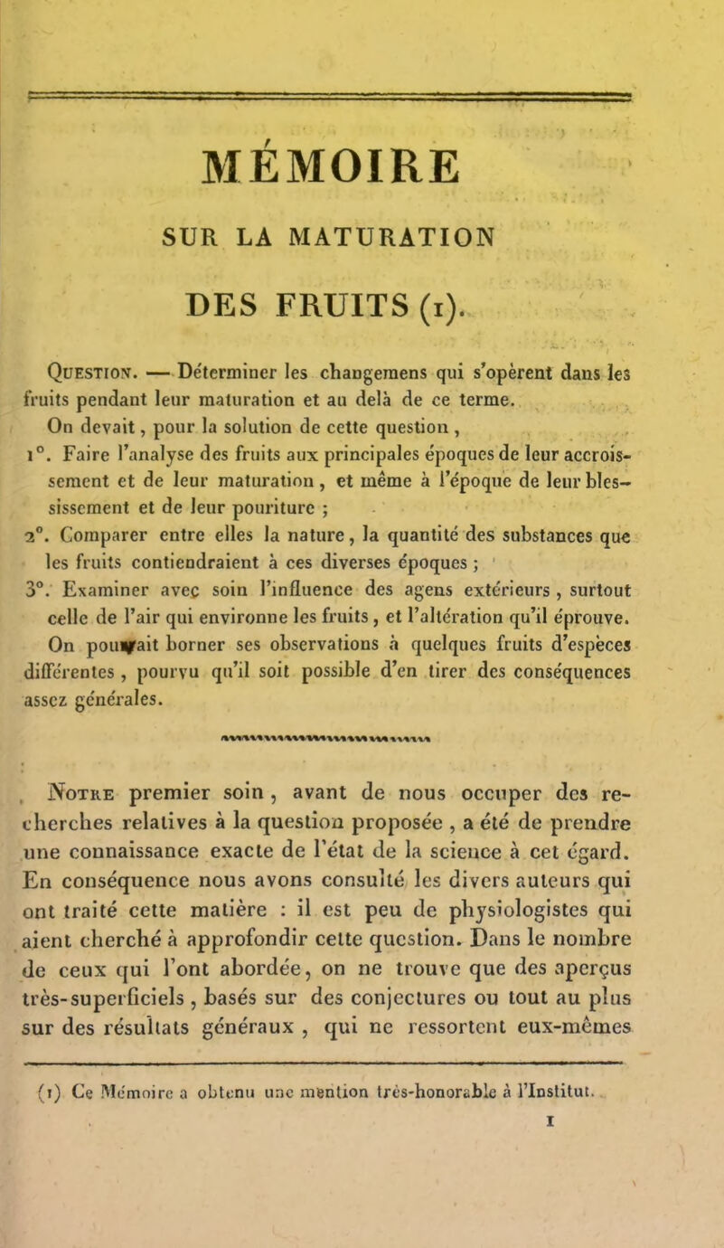 MÉMOIRE SUR LA MATURATION DES FRUITS (i). Question. —Déterminer les changeraens qui s'opèrent dans les fruits pendant leur maturation et au delà de ce terme. On devait, pour la solution de cette question , 1°. Faire l'analyse des fruits aux principales époques de leur accrois- sement et de leur maturation, et même à l'époque de leur blés— sisscment et de leur pouriture ; 2°. Comparer entre elles la nature, la quantité des substances que les fruits contiendraient à ces diverses époques ; 3°. Examiner avec soin l'influence des agens extérieurs , surtout celle de l'air qui environne les fruits , et l'altération qu'il éprouve. On pourrait borner ses observations à quelques fruits d'espèces différentes , pourvu qu'il soit possible d'en tirer des conséquences assez générales. Notre premier soin , avant de nous occuper des re- cherches relatives à la question proposée , a été de prendre une connaissance exacte de l'état de la science à cet égard. En conséquence nous avons consulté les divers auteurs qui ont traité cette matière : il est peu de physiologistes qui aient cherché à approfondir cette question. Dans le nombre de ceux qui l'ont abordée, on ne trouve que des aperçus très-superficiels , basés sur des conjectures ou tout au plus sur des résultats généraux , qui ne ressortent eux-mêmes (i) Ce Mémoire a obtenu une mention très-honorïble à l'Institut. I