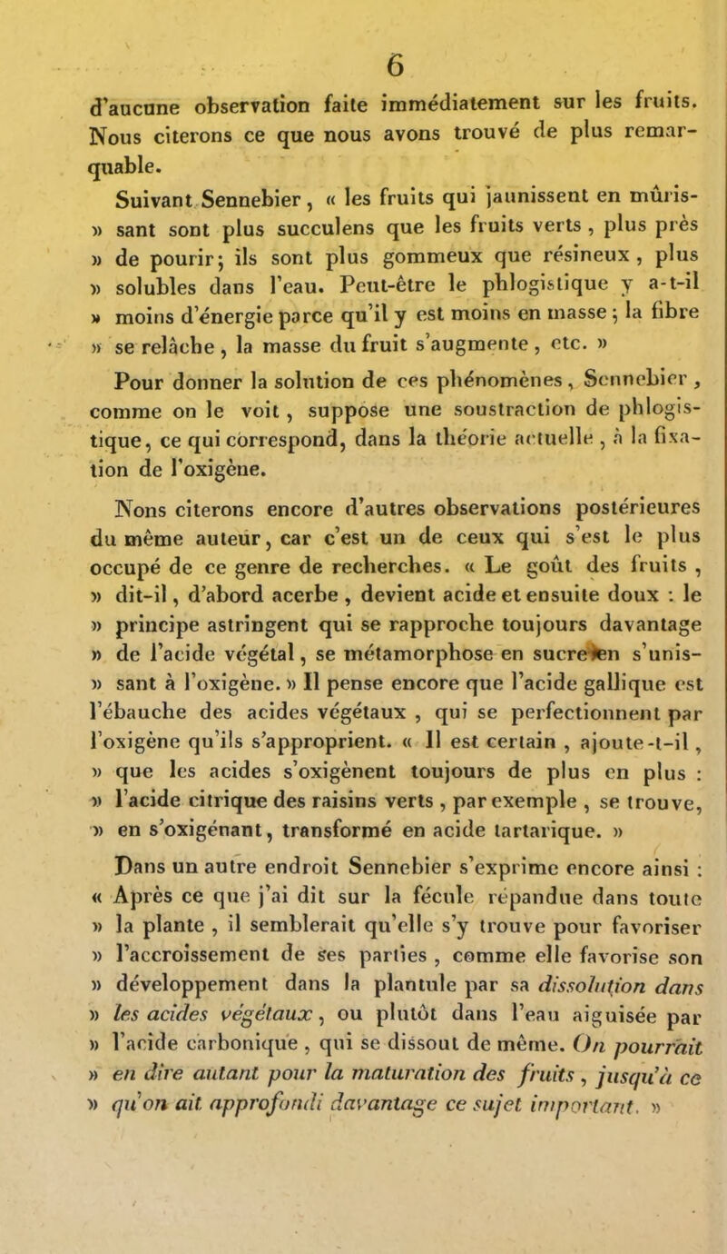 d'aucune observation faite immédiatement sur les fruits. Nous citerons ce que nous avons trouvé de plus remar- quable. Suivant Sennebier, « les fruits qui jaunissent en mûris- » sant sont plus succulens que les fruits verts , plus près m de pourir; ils sont plus gommeux que résineux, plus » solubles dans l'eau. Peut-être le phlogls tique y a-t-il » moins d'énergie parce qu'il y est moins en masse ; la fibre » se relâche , la masse du fruit s'augmente , etc. » Pour donner la solution de ces phénomènes, Sennebier , comme on le voit, suppose une soustraction de phlogis- tique, ce qui correspond, dans la théorie actuelle , à la fixa- tion de l'oxigène. Nons citerons encore d'autres observations postérieures du même auteur, car c'est un de ceux qui s'est le plus occupé de ce genre de recherches. « Le goût des fruits , » dit-il, d'abord acerbe , devient acide et ensuite doux : le » principe astringent qui se rapproche toujours davantage » de l'acide végétal, se métamorphose en sucre-ten s'unis- » sant à l'oxigène. » Il pense encore que l'acide gallique est l'ébauche des acides végétaux , qui se perfectionnent par l'oxigène qu'ils s'approprient. « 11 est certain , ajoute-t-il, » que les acides s'oxigènent toujours de plus en plus : M l'acide citrique des raisins verts , par exemple , se trouve, » en s'oxigénant, transformé en acide tartarique. » Dans un autre endroit Sennebier s'exprime encore ainsi : « Après ce que j'ai dit sur la fécule répandue dans toute » la plante , il semblerait qu'elle s'y trouve pour favoriser » l'accroissement de ses parties , comme elle favorise son » développement dans la plantule par sa dissolution dans » les acides végétaux, ou plutôt dans l'eau aiguisée par » l'acide carbonique , qui se dissout de même. On pourrait » en dire autant pour la maturation des fruits , jusqu'à ce » quon ait approfondi davantage ce sujet, important. »