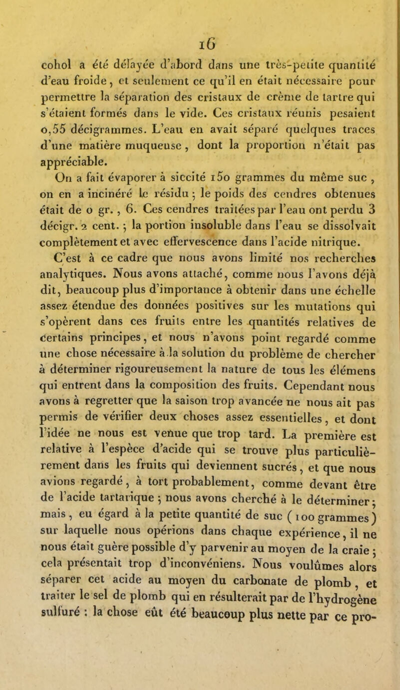 cohol a été délayée d'abord dans une très-petite quantité d'eau froide, et seulement ce qu'il en était nécessaire pour permettre la séparation des cristaux de crème de tartre qui s'étaient formés dans le vide. Ces cristaux réunis pesaient o,55 décigrammes. L'eau en avait séparé quelques traces d'une matière muqueuse , dont la proportion n'était pas appréciable. On a fait évaporer à siccité i5o grammes du même suc , on en a incinéré Le résidu 5 le poids des cendres obtenues était de o gr., 6. Ces cendres traitées par l'eau ont perdu 3 décigr. 2 cent. ; la portion insoluble dans l'eau se dissolvait complètement et avec effervescence dans l'acide nitrique. C'est à ce cadre que nous avons limité nos recherches analytiques. Nous avons attaché, comme nous l'avons déjà dit, beaucoup plus d'importance à obtenir dans une échelle assez étendue des données positives sur les mutations qui s'opèrent dans ces fruits entre les quantités relatives de Certains principes, et nous n'avons point regardé comme une chose nécessaire à la solution du problème de chercher à déterminer rigoureusement la nature de tous les élémens qui entrent dans la composition des fruits. Cependant nous avons à regretter que la saison trop avancée ne nous ait pas permis de vérifier deux choses assez essentielles, et dont l'idée ne nous est venue que trop tard. La première est relative à l'espèce d'acide qui se trouve plus particuliè- rement dans les fruits qui deviennent sucrés, et que nous avions regardé, à tort probablement, comme devant être de l'acide tartarique ; nous avons cherché à le déterminer; mais , eu égard à la petite quantité de suc ( 100 grammes) sur laquelle nous opérions dans chaque expérience, il ne nous était guère possible d'y parvenir au moyen de la craie ; cela présentait trop d'inconvéniens. Nous voulûmes alors séparer cet acide au moyen du carbonate de plomb, et traiter le sel de plomb qui en résulterait par de l'hydrogène sulfuré : la chose eût été beaucoup plus nette par ce pro-