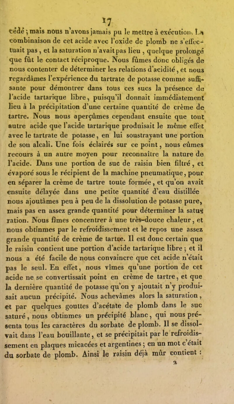 cédé ;mais nous n'avons jamais pu le mettre à exécution . combinaison de cet acide avec l'oxide de plomb ne s'effec- tuait pas, et la saturation n'avait pas lieu , quelque prolongé que fût le contact réciproque. Nous fumes donc obligés de nous contenter de déterminer les relations d'acidité, et nous regardâmes l'expérience du tartrate de potasse comme suffi- sante pour démontrer dans tous ces sucs la présence do l'acide tartarique libre, puisqu'il donnait immédiatement lieu à la précipitation d'une certaine quantité de crème de tartre. Nous nous aperçûmes cependant ensuite que tout autre acide que l'acide tartarique produisait le même effet avec le tartrate de potasse, en lui soustrayant une portion de sou alcali. Une fois éclairés sur ce point, nous eûmes recours à un autre moyen pour reconnaître la nature de l'acide. Dans une portion de suc de raisin bien filtré, et évaporé sous le récipient de la machine pneumatique, pour en séparer la crème de tartre toute formée , et qu'on avait ensuite délayée dans une petite quantité d'eau distillée nous ajoutâmes peu à peu de la dissolution de potasse pure> mais pas en assez grande quantité pour déterminer la satuSJ ration. Nous fîmes concentrer à une très-douce chaleur, et nous obtînmes par le refroidissement et le repos une assez grande quantité de crème de tartee. Il est donc certain que le raisin contient une portion d'acide tartarique libre ; et il nous a été facile de nous convaincre que cet acide n'était pas le seul. En effet, nous vîmes qu'une portion de cet acide ne se convertissait point en crème de tartre, et que la dernière quantité de potasse qu'on y ajoutait n'y produi- sait aucun précipité. Nous achevâmes alors la saturation, et par quelques gouttes d'acétate de plomb dans le suc saturé, nous obtînmes un précipité blanc, qui nous pré- senta tous les caractères du sorbate de plomb. Il se dissol- vait dans l'eau bouillante, et se précipitait par le refroidis- sement en plaques micacées et argentines ; en un mot c'était du sorbate de plomb. Ainsi le raisin déjà mûr contient :