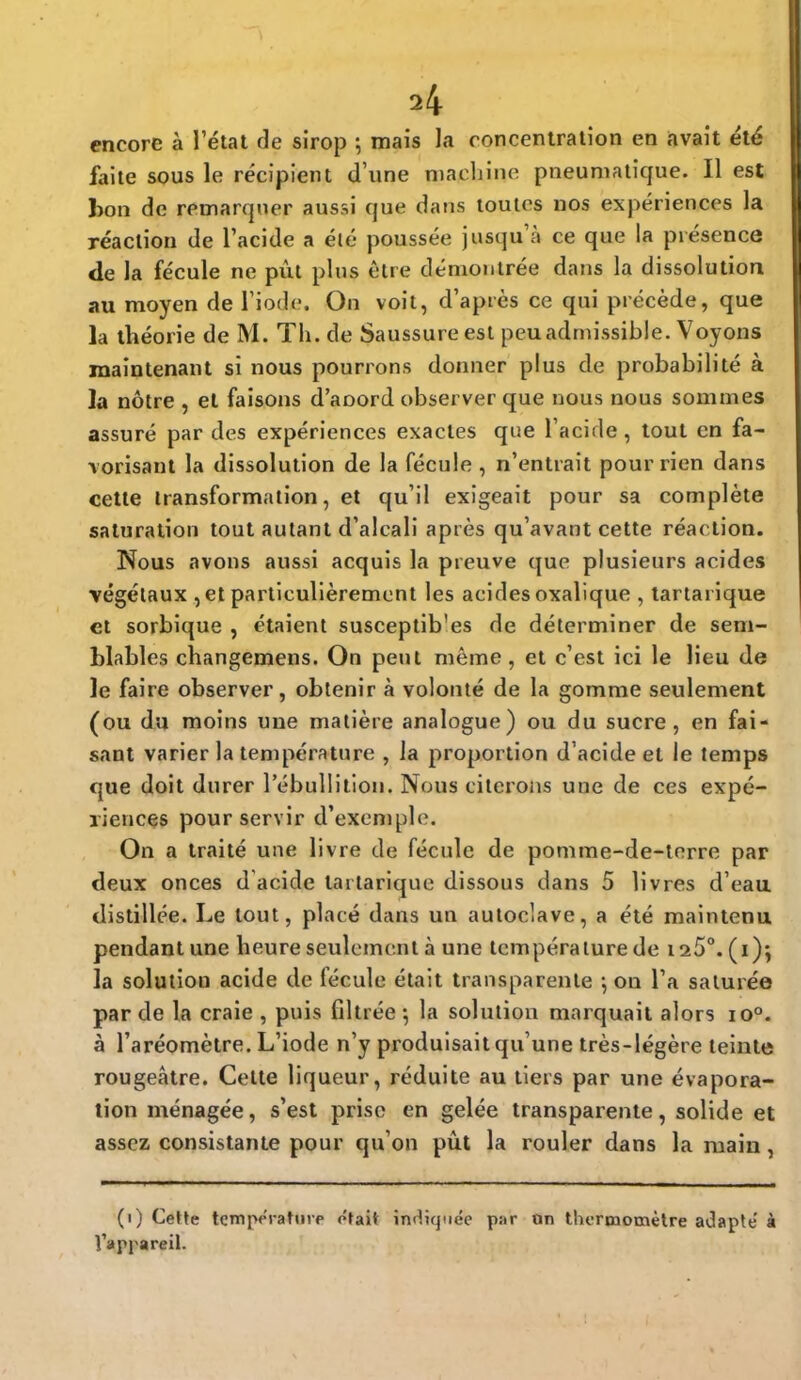 encore à l'état de sirop ; mais la concentration en avait élé faite sous le récipient d'une machine pneumatique. Il est bon de remarquer aussi que dans toutes nos expériences la réaction de l'acide a élé poussée jusqu'à ce que la présence de la fécule ne pût plus être démontrée dans la dissolution au moyen de l'iode. On voit, d'après ce qui précède, que la théorie de M. Th. de Saussure est peu admissible. Voyons maintenant si nous pourrons donner plus de probabilité à la nôtre , et faisons d'aoord observer que nous nous sommes assuré par des expériences exactes que l'acide, tout en fa- vorisant la dissolution de la fécule , n'entrait pour rien dans cette transformation, et qu'il exigeait pour sa complète saturation tout autant d'alcali après qu'avant cette réaction. Nous avons aussi acquis la preuve que plusieurs acides végétaux , et particulièrement les acides oxalique , tartarique et sorbique , étaient susceptib'es de déterminer de sem- blables changemens. On peut même, et c'est ici le lieu de Je faire observer, obtenir à volonté de la gomme seulement (ou du moins une matière analogue) ou du sucre, en fai- sant varier la température , la proportion d'acide et le temps que doit durer Fébullition. Nous citerons une de ces expé- riences pour servir d'exemple. On a traité une livre de fécule de pomme-de-terre par deux onces d acide tartarique dissous dans 5 livres d'eau distillée. Le tout, placé dans un autoclave, a été maintenu pendant une heure seulement à une température de 125°. (i); la solution acide de fécule était transparente on l'a saturée par de la craie , puis filtrée*, la solution marquait alors io°. à l'aréomètre. L'iode n'y produisait qu'une très-légère teinte rougeâtre. Cette liqueur, réduite au tiers par une évapora- tion ménagée, s'est prise en gelée transparente, solide et assez consistante pour qu'on pût la rouler dans la main, (i) Cette température était indiquée par On thermomètre adapte' à l'appareil.