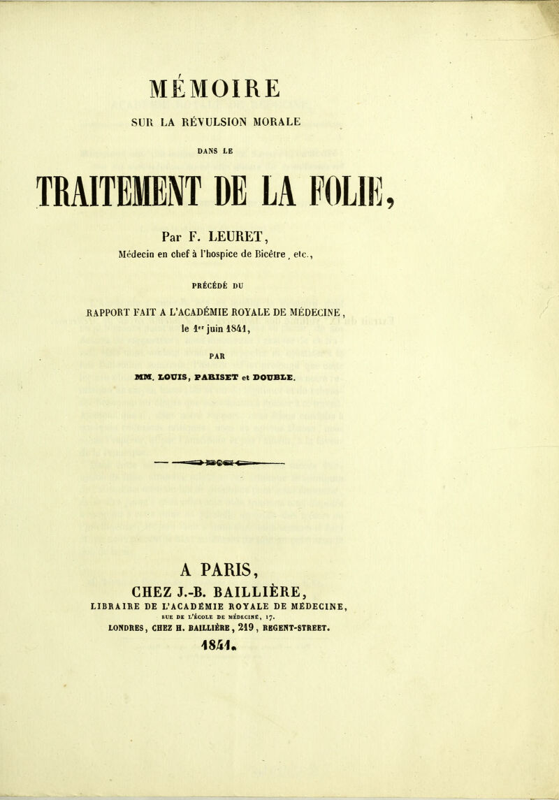 MÉMOIRE SUR LA RÉVULSION MORALE DANS LE TRA1TEME\T DE LA FOLIE, Par F. LEURET, Médecin en chef à l'hospice de Bicêire , etc., PRÉCÉDÉ DU RAPPORT FAIT A L'ACADÉMIE ROYALE DE MÉDECINE , le 1 juin 1841, PAR MM. I.OUXS, PAHXSST et DOUBLE. A PARIS, CHEZ J.-B. BAILLIÈRE, LIBRAIRE DE L'ACADÉMIE ROYALE DE MEDECINE, BUE DE l'École de médecine, 17. LONDRES, CHEZ H. BAILLIÉRE, 219, REGENT-STREET.