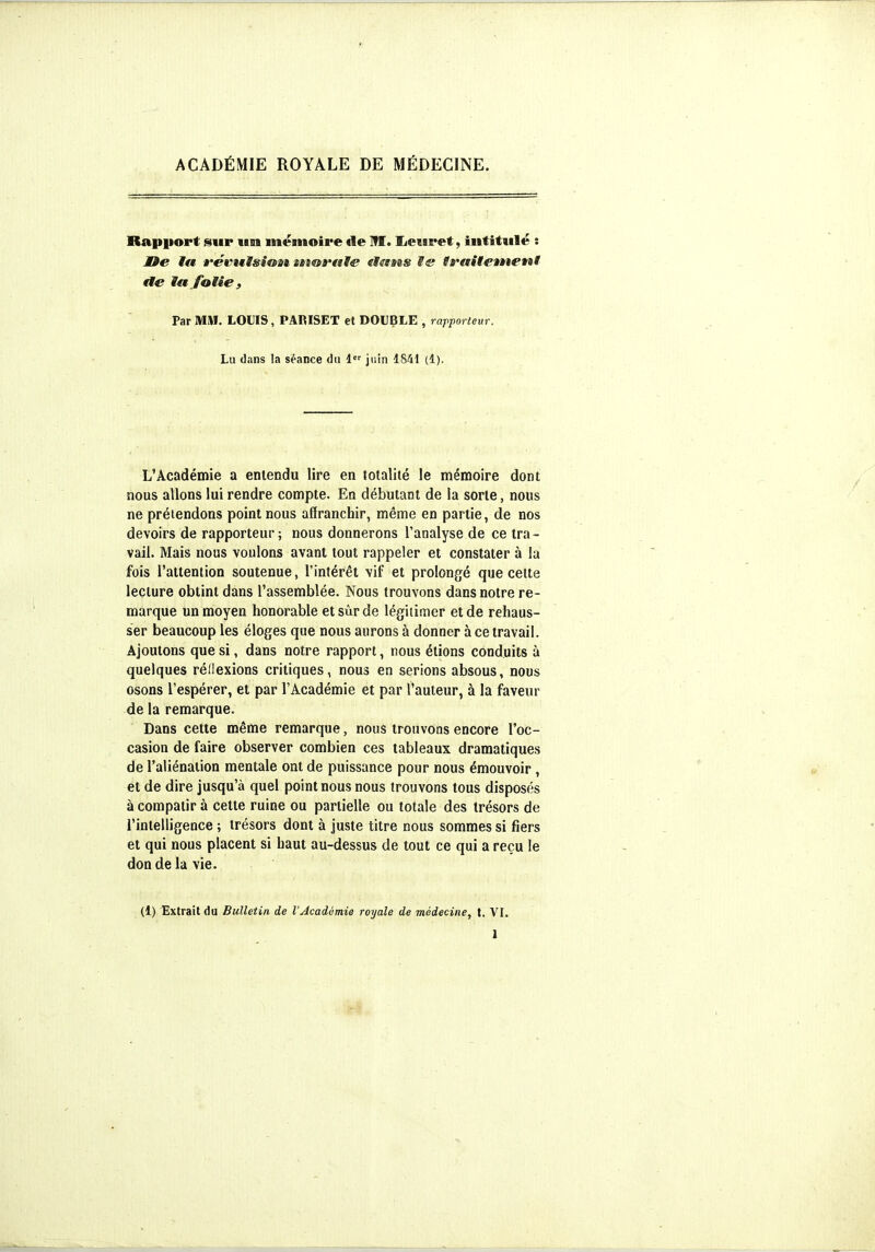 ACADÉMIE ROYALE DE MÉDECINE. Rapport sur usi mémoire fie Ifl. IjeiBPet, intitulé : JOe la Ê'cvuïïsioat uma'ttt^ ttams M& tfaitetneni tle la folie , Par MM. LOUIS, PARISET et DOUBLE , rapporteur. Lu dans la séance du juin 1841 (1). L'Académie a entendu lire en totalité le mémoire dont nous allons lui rendre compte. En débutant de la sorte, nous ne prétendons point nous affranchir, même en partie, de nos devoirs de rapporteur; nous donnerons l'analyse de ce tra- vail. Mais nous voulons avant tout rappeler et constater à la fois l'attention soutenue, l'intérêt vif et prolongé que celte lecture obtint dans l'assemblée. Nous trouvons dans notre re- marque un moyen honorable etsùrde légitimer et de rehaus- ser beaucoup les éloges que nous aurons à donner à ce travail. Ajoutons que si, dans notre rapport, nous étions conduits à quelques réllexions critiques, nous en serions absous, nous osons l'espérer, et par l'Académie et par l'auteur, à la faveur de la remarque. Dans cette même remarque, nous trouvons encore l'oc- casion de faire observer combien ces tableaux dramatiques de l'aliénation mentale ont de puissance pour nous émouvoir , et de dire jusqu'à quel point nous nous trouvons tous disposés à compatir à cette ruine ou partielle ou totale des trésors de l'intelligence ; trésors dont à juste titre nous sommes si fiers et qui nous placent si haut au-dessus de tout ce qui a reçu le doD de la vie. (1) Extrait du Bulletin de l'Académie royale de médecine, t. VI.