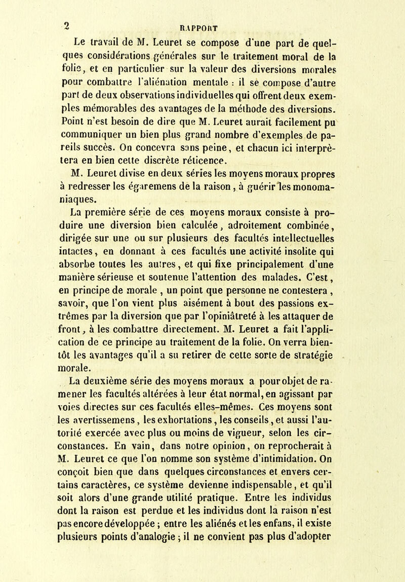 Le travail de M. Leurei se compose d'une part de quel- ques considérations (générales sur le traitement moral de la folie, et en particulier sur la valeur des diversions morales pour combattre l'aliénation mentale : il se compose d'autre par( de deux observations individuelles qui offrent deux exem- ples mémorables des avantages de la méthode des diversions. Point n'est besoin de dire que M. Leuret aurait facilement pu communiquer un bien plus grand nombre d'exemples de pa- reils succès. On concevra sans peine, et chacun ici interpré- tera en bien cette discrète réticence. M. Leuret divise en deux séries les moyens moraux propres à redresser les égaremens de la raison, à guérir les monoma- niaques. La première série de ces moyens moraux consiste à pro- duire une diversion bien calculée, adroitement combinée, dirigée sur une ou sur plusieurs des facultés intellectuelles intactes, en donnant à ces facultés une activité insolite qui absorbe toutes les auires, et qui fixe principalement d'une manière sérieuse et soutenue l'attention des malades. C'est, en principe de morale , un point que personne ne contestera , savoir, que l'on vient plus aisément à bout des passions ex- trêmes par la diversion que par l'opiniâtreté à les attaquer de front, à les combattre directement. M. Leuret a fait l'appli- cation de ce principe au traitement de la folie. On verra bien- tôt les avantages qu'il a su retirer de cette sorte de stratégie morale. La deuxième série des moyens moraux a pour objet de ra- mener les facultés altérées à leur état normal, en agissant par voies directes sur ces facultés elles-mêmes. Ces moyens sont les avertissemens, les exhortations, les conseils, et aussi l'au- torité exercée avec plus ou moins de vigueur, selon les cir- constances. En vain, dans notre opinion, on reprocherait à M. Leuret ce que l'on nomme son système d'intimidation. On conçoit bien que dans quelques circonstances et envers cer- tains caractères, ce système devienne indispensable, et qu'il soit alors d'une grande utilité pratique. Entre les individus dont la raison est perdue et les individus dont la raison n'est pas encore développée ; entre les aliénés et les enfans, il existe plusieurs points d'analogie ; il ne convient pas plus d'adopter