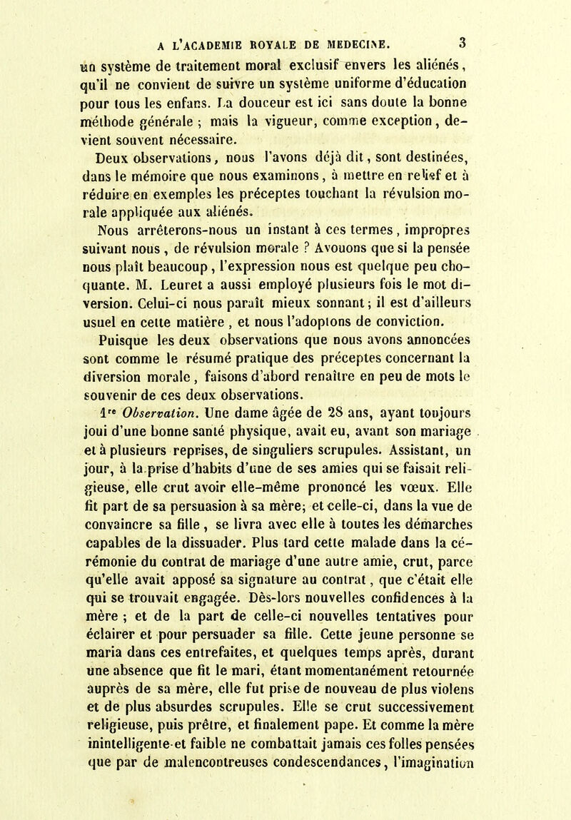 un système de traitement moral exclusif envers les aliénés, qu'il ne convient de suivre un système uniforme d'éducation pour tous les enfans. I.a douceur est ici sans doute la bonne méthode générale ; mais la vigueur, comme exception, de- vient souvent nécessaire. Deux observations, nous l'avons déjà dit, sont destinées, dans le mémoire que nous examinons, à mettre en relief et à réduire en exemples les préceptes touchant la révulsion mo- rale appliquée aux aliénés. Nous arrêterons-nous un instant à ces termes, impropres suivant nous , de révulsion morale ? Avouons que si la pensée nous plaît beaucoup, l'expression nous est quelque peu cho- quante. M. Leuret a aussi employé plusieurs fois le mot di- version. Celui-ci nous paraît mieux sonnant; il est d'ailleurs usuel en cette matière , et nous l'adoptons de conviction. Puisque les deux observations que nous avons annoncées sont comme le résumé pratique des préceptes concernant la diversion morale, faisons d'abord renaître en peu de mots le souvenir de ces deux observations. 1 Observation. Une dame âgée de 28 ans, ayant toujours joui d'une bonne santé physique, avait eu, avant son mariage et à plusieurs reprises, de singuliers scrupules. Assistant, un jour, à la.prise d'habits d'une de ses amies qui se faisait reli- gieuse, elle crut avoir elle-même prononcé les vœux. Elle fit part de sa persuasion à sa mère; et celle-ci, dans la vue de convaincre sa fille , se livra avec elle à toutes les démarches capables de la dissuader. Plus tard cette malade dans la cé- rémonie du contrat de mariage d'une autre amie, crut, parce qu'elle avait apposé sa signature au contrat, que c'était elle qui se trouvait engagée. Dès-lors nouvelles confidences à la mère ; et de la part de celle-ci nouvelles tentatives pour éclairer et pour persuader sa fille. Cette jeune personne se maria dans ces entrefaites, et quelques temps après, durant une absence que fit le mari, étant momentanément retournée auprès de sa mère, elle fut prise de nouveau de plus violens et de plus absurdes scrupules. Elle se crut successivement religieuse, puis prêtre, et finalement pape. Et comme la mère inintelligenie et faible ne combattait jamais ces folles pensées que par de malencontreuses condescendances, l'imagination