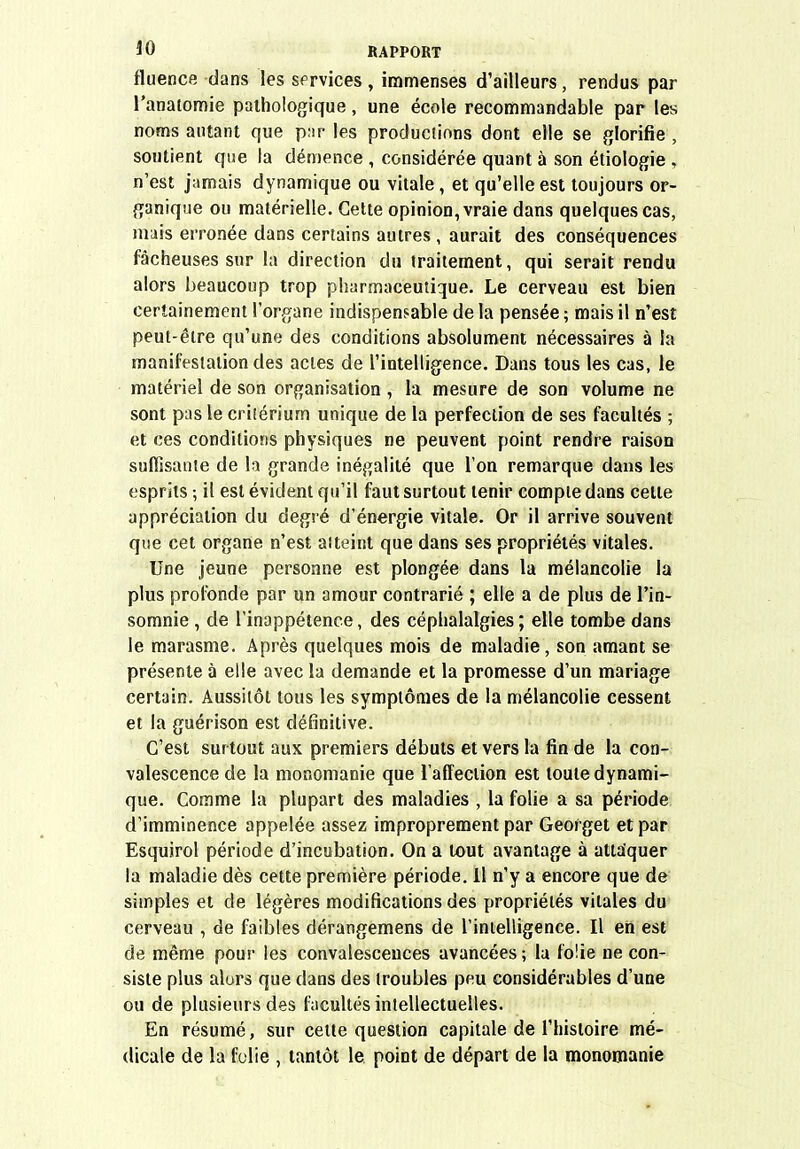fluence dans les services, immenses d'ailleurs, rendus par l'anatomie pathologique, une école recommandable par les noms autant que piir les productions dont elle se glorifie , soutient que la démence , considérée quant à son étiologie , n'est jamais dynamique ou vitale , et qu'elle est toujours or- ganique ou matérielle. Cette opinion, vraie dans quelques cas, muis erronée dans certains autres , aurait des conséquences fâcheuses sur la direction du traitement, qui serait rendu alors beaucoup trop pharmaceutique. Le cerveau est bien certainement l'organe indispensable de la pensée ; mais il n'est peut-être qu'une des conditions absolument nécessaires à la manifestation des actes de l'intelligence. Dans tous les cas, le matériel de son organisation, la mesure de son volume ne sont pas le critérium unique de la perfection de ses facultés ; et ces conditions physiques ne peuvent point rendre raison suffisatite de la grande inégalité que Ton remarque dans les esprits ; il est évident qu'il faut surtout tenir compte dans cette appréciation du degré d'énergie vitale. Or il arrive souvent que cet organe n'est atteint que dans ses propriétés vitales. Une jeune personne est plongée dans la mélancolie la plus profonde par un amour contrarié ; elle a de plus de l'in- somnie , de l'inappétence, des céphalalgies ; elle tombe dans le marasme. Après quelques mois de maladie, son amant se présente à elle avec la demande et la promesse d'un mariage certain. Aussitôt tous les symptômes de la mélancolie cessent et la guérison est définitive. C'est surtout aux premiers débuts et vers la fin de la con- valescence de la monomanie que l'affection est toute dynami- que. Comme la plupart des maladies , la folie a sa période d'imminence appelée assez improprement par Georget et par Esquirol période d'incubation. On a tout avantage à attaquer la maladie dès cette première période. Il n'y a encore que de simples et de légères modifications des propriétés vitales du cerveau , de faibles dérangemens de l'intelligence. Il en est de même pour les convalescences avancées ; la folie ne con- siste plus alors que dans des (roubles peu considérables d'une ou de plusieurs des facultés intellectuelles. En résumé, sur cette question capitale de l'histoire mé- dicale de la folie , tantôt le point de départ de la monomanie