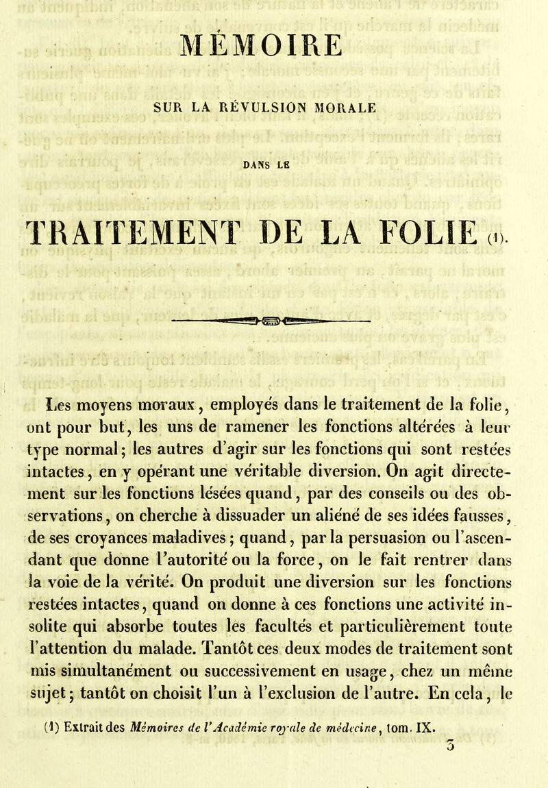 MÉMOIRE SUR LA RÉVULSION MORALE DANS LE TRAITEMENT DE LA FOLIE liCs moyens moraux, employés dans le traitement de la folie, ont pour but, les uns de ramener les fonctions altérées à leur type normal; les autres d'agir sur les fonctions qui sont restées intactes, en y opérant une véritable diversion. On agit directe- ment sur les fonctions lésées quand, par des conseils ou des ob- servations, on cherche à dissuader un aliéné de ses idées fausses, de ses croyances maladives ; quand, par la persuasion ou l'ascen- dant que donne l'autorité ou la force, on le fait rentrer dans la voie de la vérité. On produit une diversion sur les fonctions restées intactes, quand on donne à ces fonctions une activité in- solite qui absorbe toutes les facultés et particulièrement toute l'attention du malade. Tantôt ces deux modes de traitement sont mis simultanément ou successivement en usage, chez un même sujet; tantôt on choisit l'un à l'exclusion de l'autre. En cela, le (1) Extrait des Mémoires de l'Académie rojale de médecine^ tom. IX. 3