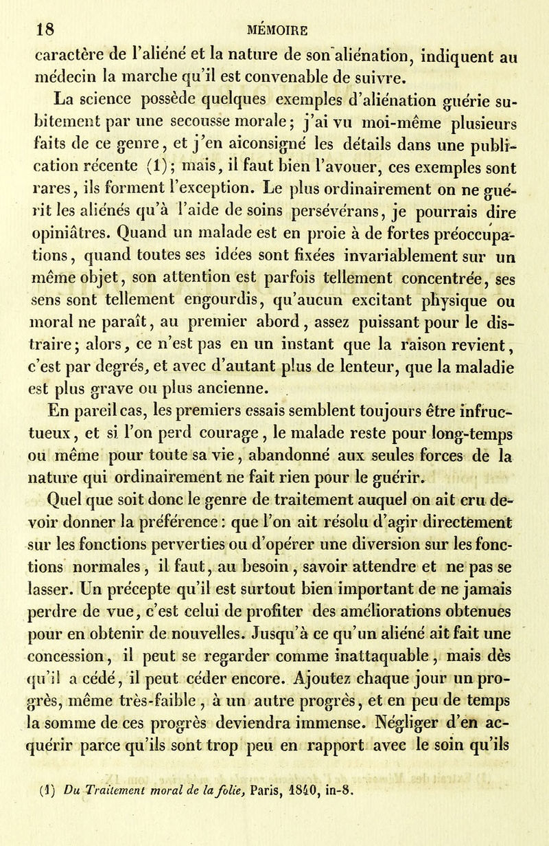caractère de l'aliéné et la nature de son aliënatîon, indiquent au médecin la marche qu'il est convenable de suivre. La science possède quelques exemples d'aliénation guérie su- bitement par une secousse morale ; j'ai vu moi-même plusieurs faits de ce genre, et j'en aiconsignë les détails dans une publi- cation récente (1) ; mais, il faut bien l'avouer, ces exemples sont rares, ils forment l'exception. Le plus ordinairement on ne gué- rit les aliènes qu'à l'aide de soins persévérans, je pourrais dire opiniâtres. Quand un malade est en proie à de fortes préoccupa- tions , quand toutes ses idées sont fixées invariablement sur un même objet, son attention est parfois tellement concentrée, ses sens sont tellement engourdis, qu'aucun excitant physique ou moral ne paraît, au premier abord , assez puissant pour le dis- traire; alors, ce n'est pas en un instant que la raison revient, c'est par degrés^ et avec d'autant plus de lenteur, que la maladie est plus grave ou plus ancienne. En pareil cas, les premiers essais semblent toujours être infruc- tueux , et si l'on perd courage, le malade reste pour long-temps ou même pour toute sa vie, abandonné aux seules forces de la nature qui ordinairement ne fait rien pour le guérir. Quel que soit donc le genre de traitement auquel on ait cru de- voir donner la préférence : que l'on ait résolu d'agir directement sur les fonctions perverties ou d'opérer une diversion sur les fonc- tions normales, il faut, au besoin, savoir attendre et ne pas se lasser. Un précepte qu'il est surtout bien important de ne jamais perdre de vue, c'est celui de profiter des améliorations obtenues pour en obtenir de nouvelles. Jusqu'à ce qu'un aliéné ait fait une concession, il peut se regarder comme inattaquable, mais dès qu'il a cédé, il peut céder encore. Ajoutez chaque jour un pro- grès, même très-faible , à un autre progrès, et en peu de temps la somme de ces progrès deviendra immense. Négliger d'en ac- quérir parce qu'ils sont trop peu en rapport avec le soin qu'ils (1) Du Traitement moral de la folie, Paris, 1840, in-8.