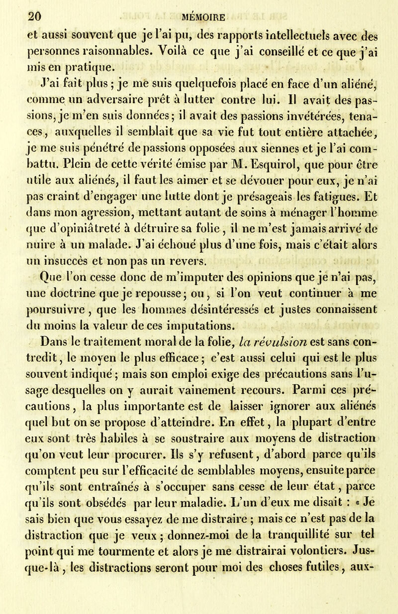 et aussi souvent que je l'ai pu, des rapports intellectuels avec des personnes raisonnables. Voilà ce que j'ai conseillé et ce que j'ai mis en pratique. J'ai fait plus ; je me suis quelquefois placé en face d'un aliéné, comme un adversaire prêt à lutter contre lui. Il avait des pas- sions, je m'en suis données; il avait des passions invétérées, tena- ces, auxquelles il semblait que sa vie fut tout entière attachée, je me suis pénétré dépassions opposées aux siennes et je l'ai com- battu. Plein de cette vérité émise par M. Esquirol, que pour être utile aux aliénés, il faut les aimer et se dévouer pour eux, je n'ai pas craint d'engager une lutte dont je présageais les fatigues. Et dans mon agression, mettant autant de soins à ménager l'homme que d'opiniâtreté à détruire sa folie, il ne m'est jamais arrivé de nuire à un malade. J'ai échoué plus d'une fois, mais c'était alors un insuccès et non pas un revers. Que l'on cesse donc de m'imputer des opinions que je n'ai pas, une doctrine que je repousse; ou, si l'on veut continuer à me poursuivre , que les hommes désintéressés et justes connaissent du moins la valeur de ces imputations. Dans le traitement moral de la fohe, La révulsion est sans con- tredit , le moyen le plus efficace ; c'est aussi celui qui est le plus souvent indiqué ; mais son emploi exige des précautions sans l'u- sage desquelles on y aurait vainement recours. Parmi ces pré- cautions, la plus importante est de laisser ignorer aux ahénés quel but on se propose d'atteindre. En effet, la plupart d'entre eux sont très habiles à se soustraire aux moyens de distraction qu'on veut leur procurer. Ils s'y refusent, d'abord parce qu'ils comptent peu sur l'efficacité de semblables moyens, ensuite parce qu'ils sont entraînés à s'occuper sans cesse de leur état, parce qu'ils sont obsédés par leur maladie. L'un d'eux me disait : « Je sais bien que vous essayez de me distraire ; mais ce n'est pas de la distraction que je veux ; donnez-moi de la tranquillité sur tel point qui me tourmente et alors je me distrairai volontiers. Jus- que-là , les distractions seront pour moi des choses futiles, aux-
