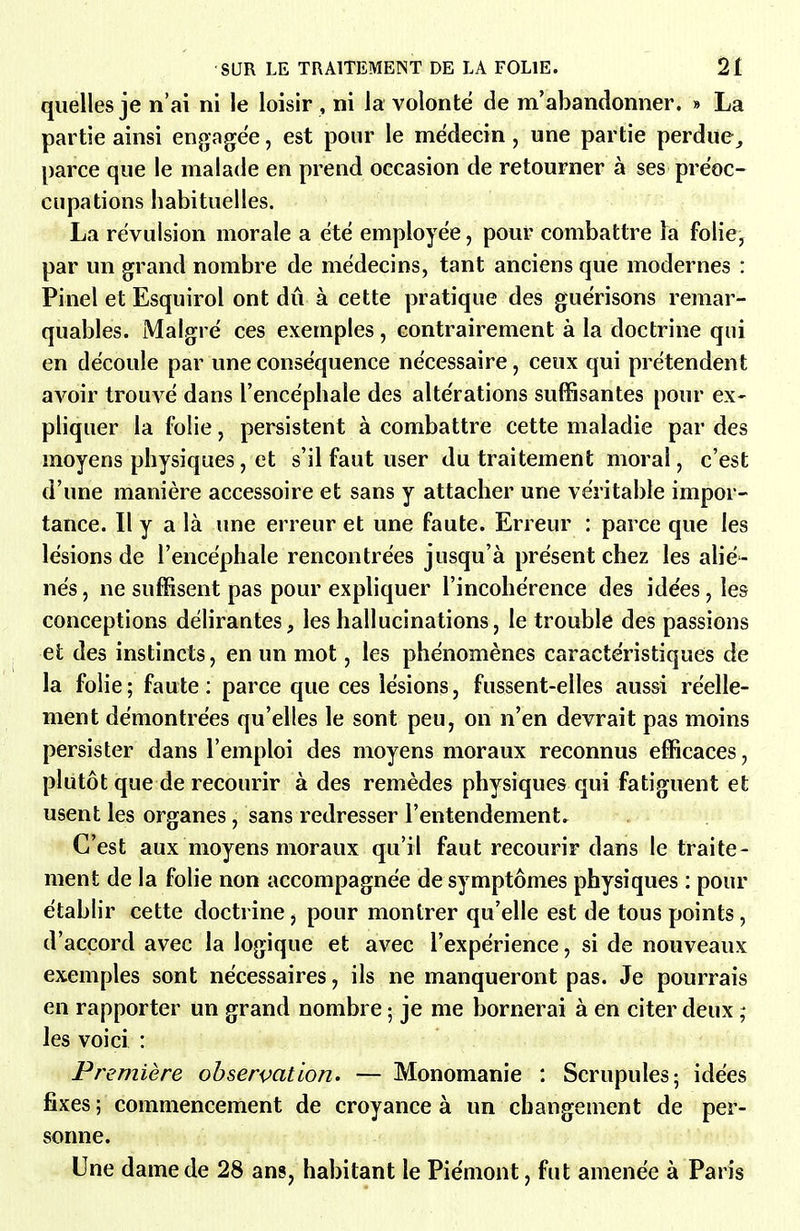 quelles je n'ai ni le loisir , ni la volonté de m'abandonner. » La partie ainsi engagée, est pour le médecin, une partie perdue^ parce que le malade en prend occasion de retourner à ses préoc- cupations habituelles. La révulsion morale a été employée, pour combattre ha folie, par un grand nombre de médecins, tant anciens que modernes : Pinel et Esquirol ont dû à cette pratique des guérisons remar- quables. Malgré ces exemples, contrairement à la doctrine qui en découle par une conséquence nécessaire, ceux qui prétendent avoir trouvé dans l'encéphale des altérations suffisantes pour ex- pliquer la folie, persistent à combattre cette maladie par des moyens physiques, et s'il faut user du traitement moral, c'est d'une manière accessoire et sans y attacher une véritable impor- tance. Il y a là une erreur et une faute. Erreur : parce que les lésions de l'encéphale rencontrées jusqu'à présent chez les alié- nés , ne suffisent pas pour expliquer l'incohérence des idées, les conceptions délirantes, les hallucinations, le trouble des passions et des instincts, en un mot, les phénomènes caractéristiques de la folie; faute: parce que ces lésions, fussent-elles aussi réelle- ment démontrées qu'elles le sont peu, on n'en devrait pas moins persister dans l'emploi des moyens moraux reconnus efficaces, plutôt que de recourir à des remèdes physiques qui fatiguent et usent les organes, sans redresser l'entendement. C'est aux moyens moraux qu'il faut recourir dans le traite- ment de la folie non accompagnée de symptômes physiques : pour établir cette doctrine, pour montrer qu'elle est de tous points, d'accord avec la logique et avec l'expérience, si de nouveaux exemples sont nécessaires, ils ne manqueront pas. Je pourrais en rapporter un grand nombre ; je me bornerai à en citer deux ; les voici : Première observation. — Monomanie : Scrupules; idées fixes; commencement de croyance à un changement de per- sonne. Une dame de 28 ans, habitant le Piémont, fut amenée à Paris