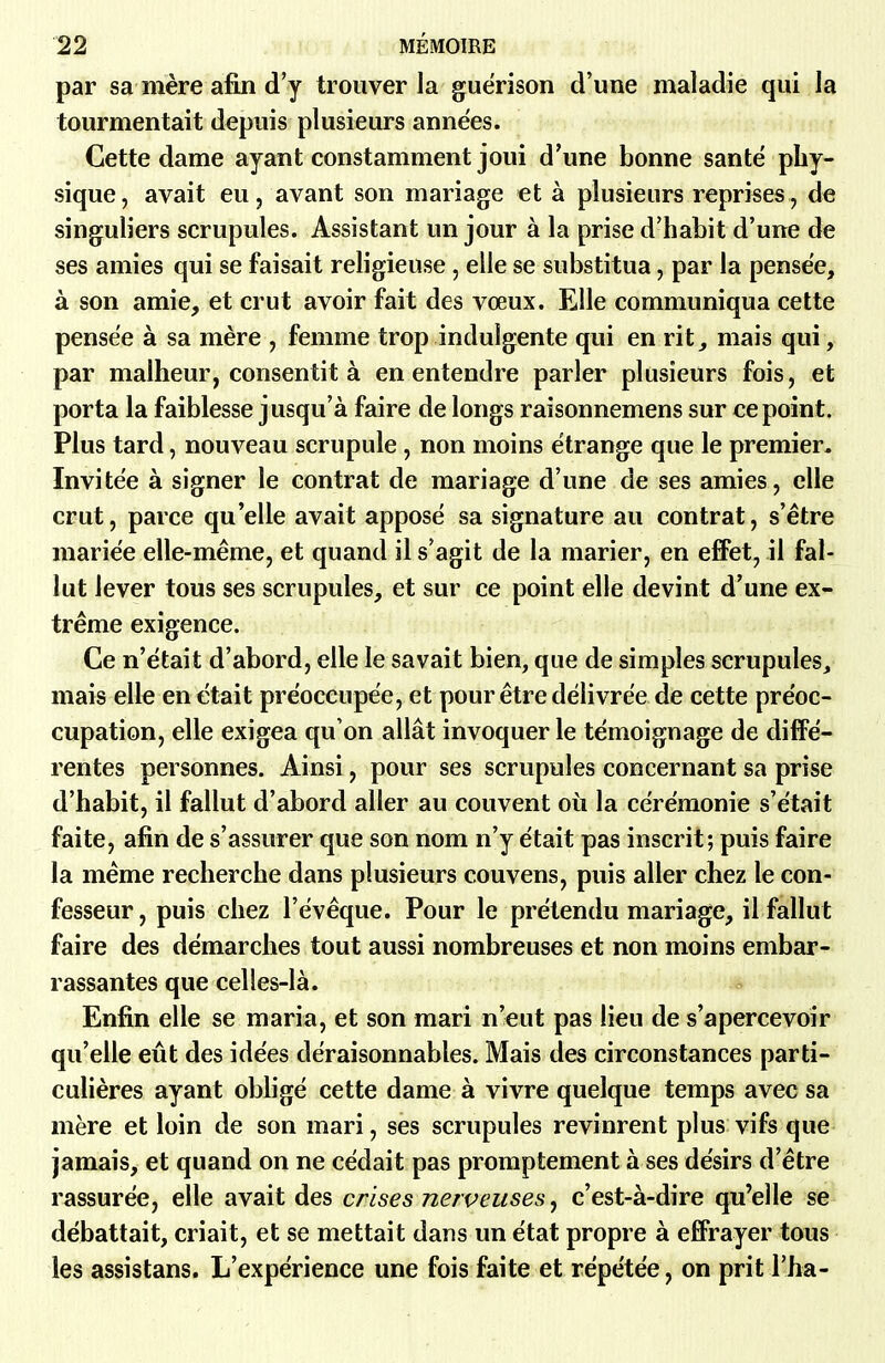 par sa mère afin d'y trouver la guérison d'une maladie qui la tourmentait depuis plusieurs années. Cette dame ayant constamment joui d'une bonne santé phy- sique, avait eu, avant son mariage et à plusieurs reprises, de singuliers scrupules. Assistant un jour à la prise d'habit d'une de ses amies qui se faisait religieuse , elle se substitua, par la pensée, à son amie, et crut avoir fait des vœux. Elle communiqua cette pensée à sa mère , femme trop indulgente qui en rit_, mais qui, par malheur, consentit à en entendre parler plusieurs fois, et porta la faiblesse jusqu'à faire de longs raisonnemens sur ce point. Plus tard, nouveau scrupule, non moins étrange que le premier. Invitée à signer le contrat de mariage d'une de ses amies, elle crut, parce qu'elle avait apposé sa signature au contrat, s'être mariée elle-même, et quand il s'agit de la marier, en efFet, il fal- lut lever tous ses scrupules, et sur ce point elle devint d'une ex- trême exigence. Ce n'était d'abord, elle le savait bien, que de simples scrupules, mais elle en était préoccupée, et pour être délivrée de cette préoc- cupation, elle exigea qu'on allât invoquer le témoignage de diffé- rentes personnes. Ainsi, pour ses scrupules concernant sa prise d'habit, il fallut d'abord aller au couvent où la cérémonie s'était faite, afin de s'assurer que son nom n'y était pas inscrit; puis faire la même recherche dans plusieurs couvens, puis aller chez le con- fesseur, puis chez l'évêque. Pour le prétendu mariage, il fallut faire des démarches tout aussi nombreuses et non moins embar- rassantes que celles-là. Enfin elle se maria, et son mari n'eut pas lieu de s'apercevoir qu'elle eût des idées déraisonnables. Mais des circonstances parti- culières ayant obligé cette dame à vivre quelque temps avec sa mère et loin de son mari, ses scrupules revinrent plus vifs que jamais, et quand on ne cédait pas promptement à ses désirs d'être rassurée, elle avait des crises nerveuses ^ c'est-à-dire qu'elle se débattait, criait, et se mettait dans un état propre à effrayer tous les assistans. L'expérience une fois faite et répétée, on prit l'ha-