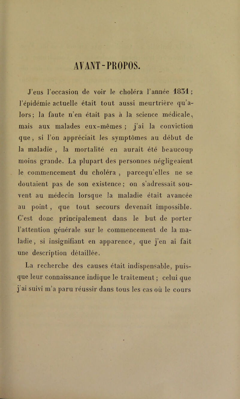 AVANT-PROPOS. J’eus l’occasion de voir le choléra l’année 1831; l’épidémie actuelle était tout aussi meurtrière qu’a- lors; la faute n’en était pas à la science médicale, mais aux malades eux-mêmes ; j’ai la conviction que, si l’on appréciait les symptômes au début de la maladie , la mortalité en aurait été beaucoup moins grande. La plupart des personnes négligeaient le commencement du choléra , parcequ’elles ne se doutaient pas de son existence; on s’adressait sou- vent au médecin lorsque la maladie était avancée au point , que tout secours devenait impossible. C’est donc principalement dans le but de porter l’attention générale sur le commencement de la ma- ladie, si insignifiant en apparence, que j’en ai fait une description détaillée. La recherche des causes était indispensable, puis- que leur connaissance indique le traitement ; celui que j'ai suivi m’a paru réussir dans tous les cas où le cours