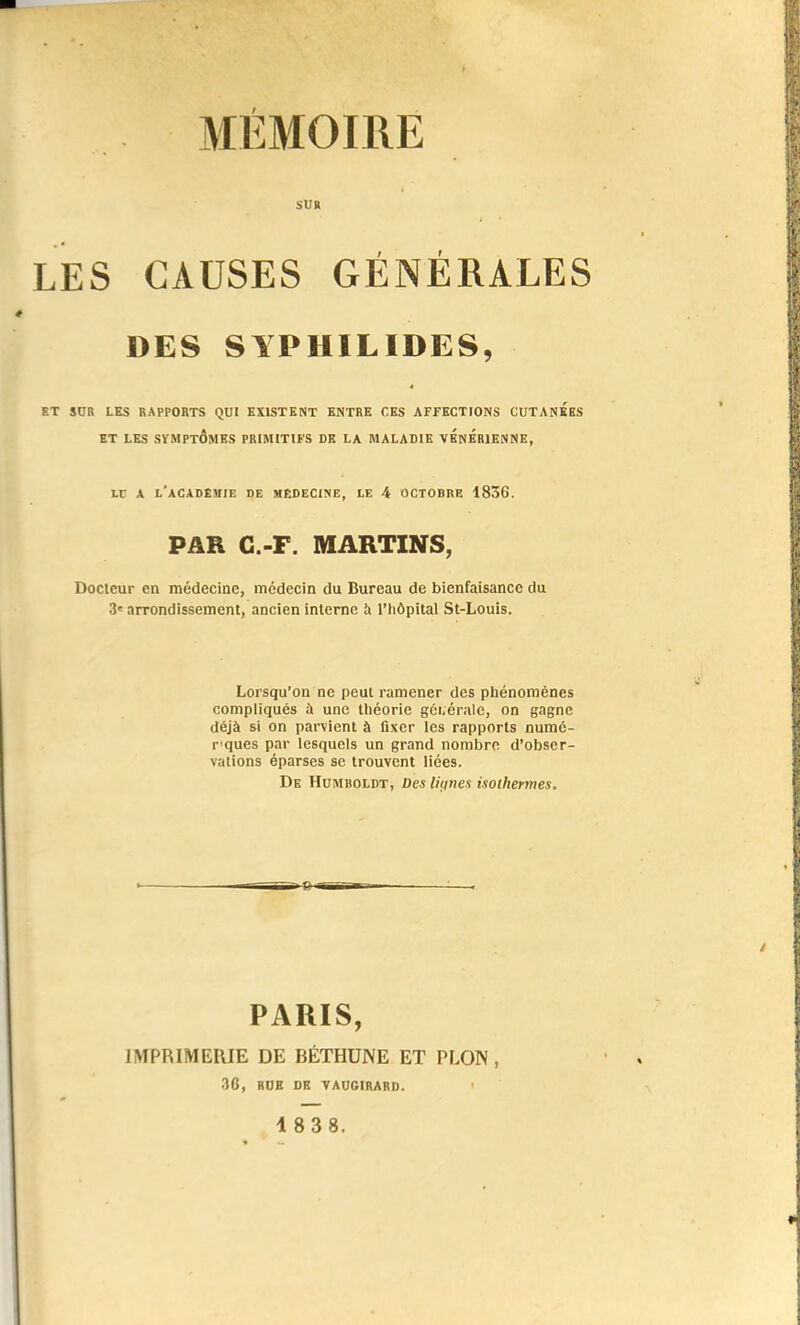 SUR LES CAUSES GÉNÉRALES DES SYPHILIDES, ET SOR LES RAPPORTS QUI EXISTENT ENTRE CES AFFECTIONS CUTANEES ET LES SÏMPtÔMES PRIMITIFS DE LA MALADIE VENERIENNE, ir A l'académie de médecine, le 4 octobre 1836. PAR G.-F. MARTINS, Docteur en médecine, médecin du Bureau de bienfaisance du 3' arrondissement, ancien interne à l'hôpital St-Louis. Lorsqu'on ne peut ramener des phénomènes compliqués ù une tliéorie gci.éralc, on gagne déjà si on parvient à fixer les rapports numé- r'ques par lesquels un grand nombre d'obser- vations éparses se trouvent liées. De Humboldt, Des liçines isothermes. PARIS, IMPRIMERIE DE BÉTHUNE ET PLON , 36, ROK DE VAUGIRARD.