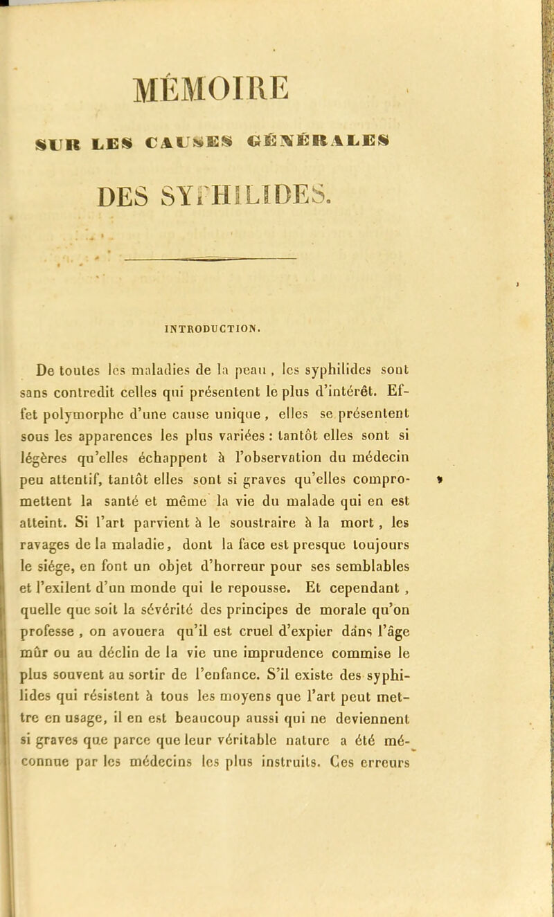 SUR LES CAU!<i:!S Cii:!KJËR.4L,Gil DES SYîHlLïDES. INTRODUCTION. De toutes les maladies de la peau , les syphilides sont sans contredit celles qui présentent le plus d'intérêt. Ef- fet polymorphe d'une cause unique , elles se présentent sous les apparences les plus variées : tantôt elles sont si légères qu'elles échappent à l'observation du médecin peu attentif, tantôt elles sont si graves qu'elles compro- mettent la santé et même la vie du malade qui en est atteint. Si l'art parvient à le soustraire à la mort, les ravages de la maladie, dont la face est presque toujours le siège, en font un objet d'horreur pour ses semblables et l'exilent d'un monde qui le repousse. Et cependant, quelle que soit la sévérité des principes de morale qu'on professe , on avouera qu'il est cruel d'expier dans l'âge mûr ou au déclin de la vie une imprudence commise le plus souvent au sortir de l'enfance. S'il existe des syphi- lides qui résistent à tous les moyens que l'art peut met- tre en usage, il en est beaucoup aussi qui ne deviennent si graves que parce que leur véritable nature a été mé- connue par les médecins les plus instruits. Ces erreurs