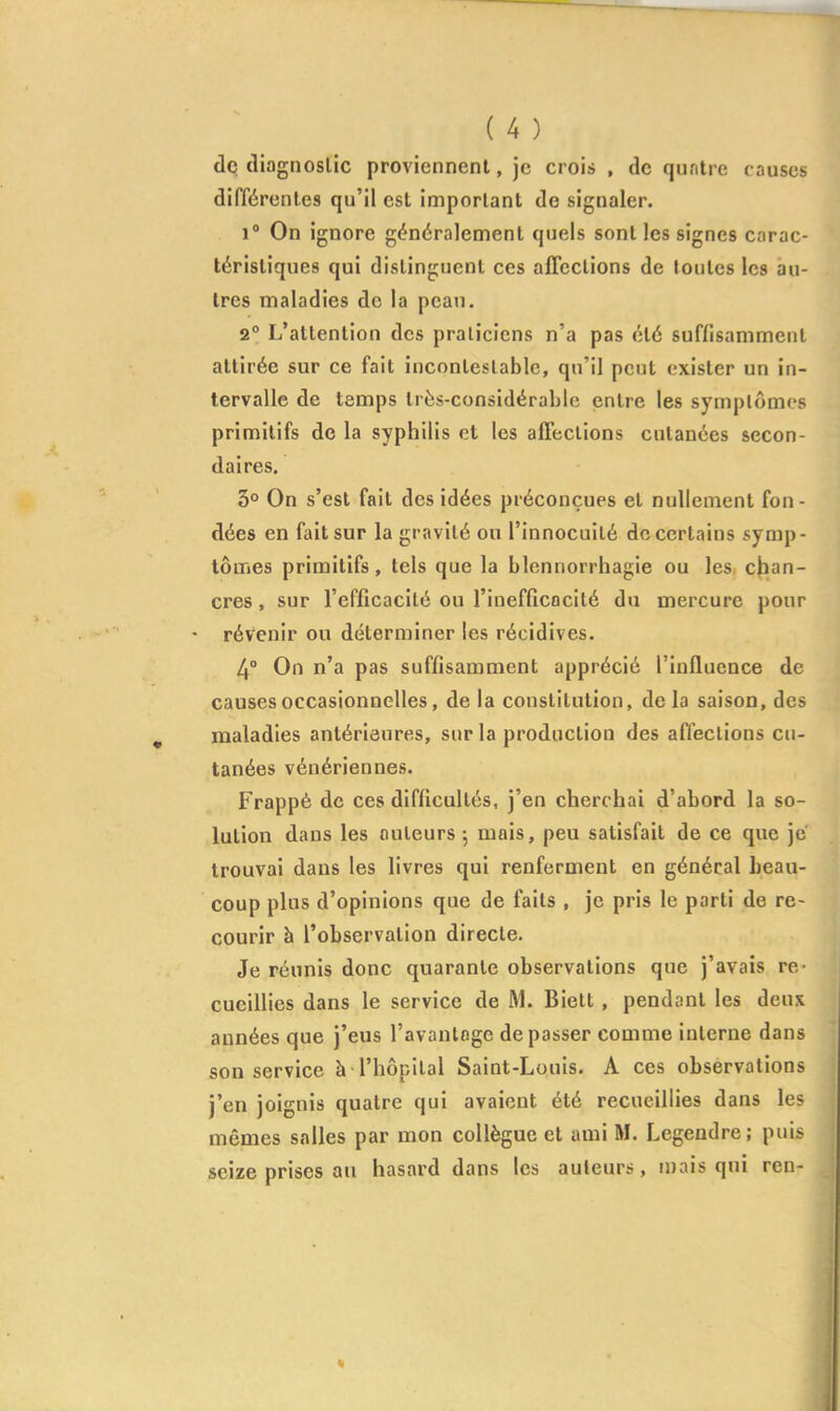 de diagnostic proviennent, je crois , de quntre causes différentes qu'il est important de signaler. 1° On ignore généralement quels sont les signes carac- téristiques qui distinguent ces affections de toutes les au- tres maladies de la peati. 2° L'attention des praticiens n'a pas été suffisamment attirée sur ce fait incontestable, qu'il peut exister un in- tervalle de temps très-considérable entre les symptômes primitifs de la syphilis et les affections cutanées secon- daires. 3° On s'est fait des idées préconçues et nullement fon- dées en fait sur la gravité ou l'innocuité do certains symp- tômes primitifs, tels que la blennorrhagie ou les chan- cres , sur l'efficacité ou l'inefficacité du mercure pour - révenir ou déterminer les récidives. 4° On n'a pas suffisamment apprécié l'influence de causes occasionnelles, de la constitution, de la saison, des maladies antérieures, sur la production des affections cu- tanées vénériennes. Frappé de ces difficultés, j'en cherchai d'abord la so- lution dans les auteurs-, mais, peu satisfait de ce que je trouvai dans les livres qui renferment en général beau- coup plus d'opinions que de faits , je pris le parti de re- courir à l'observation directe. Je réunis donc quarante observations que j'avais re- cueiUies dans le service de M. Bielt, pendant les deux années que j'eus l'avantage dépasser comme interne dans son service à l'hôpital Saint-Louis. A ces observations j'en joignis quatre qui avaient été recueillies dans les mêmes salles par mon collègue et ami M. Legendre; puis seize prises au hasard dans les auteurs, mais qui ren-