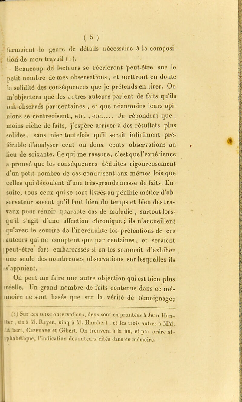 Icriuaicnt le «;ciirc do détails nécessaire à la coraposi- liori de mon travail ( i ). Beaucoup dd lecteurs se récrieront peut-être sur le petit nombre de mes observations , et mettront en doute la solidité des conséquences que je prétends en tirer. On m'objectera que les autres auteurs parlent de faits qu'ils ont observés par centaines , et que néanmoins leurs opi- nions se contredisent, etc. , etc Je répondrai que , moins riche de faits, j'espère arriver à des résultats plus solides, sans nier toutefois qu'il serait infiniment pré- férable d'analyser cent ou deux cents observations au lieu de soixante. Ce qui me rassure, c'est quel'expérience a prouvé que les conséquences déduites rigoureusement d'an petit nombre de cas conduisent aux mêmes lois que celles qui découlent d'une très-grande masse de faits. En- suite, tous ceux qui se sont livrés au pénible métier d'ob- servateur savent qu'il faut bien du temps et bien des tra- vaux pour réunir quarante cas de maladie , surtout lors- qu'il s'agit d'une afiection chronique ; ils n'accueillent qu'avec le sourire de l'incrédulité les prétentions de ces auteurs qui ne comptent que par centaines , et seraient peut-être fort embarrassés si on les sommait d'exhiber une seule des nombreuses observations sur lesquelles ils : s'appuient. On peut me faire une autre objection qui est bien plus 1 réelle. Un grand nombre de faits contenus dans ce mé- imoire ne sont basés que sur la vérité de témoignage; (i) Sur ces seize observations, deux sont eniprunlées à Jean Hiiu- iter , six à M. Rayer, cinq a M. liiimbeit, et les trois autres à MM. 'AlbcrI, Cazenave et Gibcrl. On trouvera à la fin, et par ordre al- phabétique, l'indication des auteurs cités dans ce mémoire.