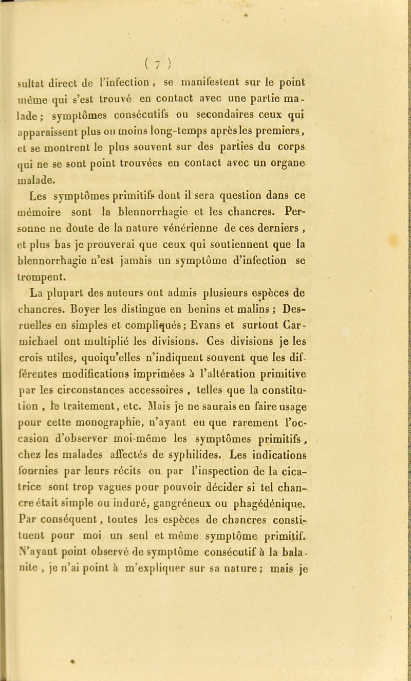 sultat direct de rinleclion , se manifestent sur le point uième qui s'est trouvé en contact avec une partie ma- lade; symptômes consécutifs ou secondaires ceux qui apparaissent plus ou moins long-temps après les premiers , et se montrent le plus souvent sur des parties du corps qui ne se sont point trouvées en contact avec un organe malade. Les symptômes primitifs dont il sera question dans ce mémoire sont la blennorrhagie et les chancres. Per- sonne ne doute de la nature vénérienne de ces derniers , et plus bas je prouverai que ceux qui soutiennent que la blennorrhagie n'est jamais un symptôme d'infection se trompent. La plupart des auteurs ont admis plusieurs espèces de chancres. Boyer les distingue en bénins et malins ; Des- ruelles en simples et compliqués ; Evans et surtout Gar- micbael ont multiplié les divisions. Ces divisions je les crois utiles, quoiqu'elles n'indiquent souvent que les dif- férentes modifications imprimées à l'altération primitive par les circonstances accessoires , telles que la constitu- lion , 1b traitement, etc. Mais je nesauraisen faire usage pour cette monographie, n'ayant eu que rarement l'oc- casion d'observer moi-même les symptômes primitifs, chez les malades affectés de syphilides. Les indications lournies par leurs récits ou par l'inspection de la cica- trice sont trop vagues pour pouvoir décider si tel chan- cre était simple ou induré, gangréneux ou phagédénique. Par conséquent, toutes les espèces de chancres consti- tuent pour moi un seul et même symptôme, primitif. N'ayant point observé de symptôme consécutif à la bala- nite , je n'ai point à m'expliquer sur sa nature; mais je