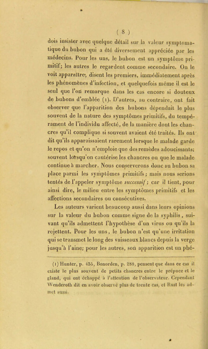 m ( 8 ) dois insister avec quelque détail sur la valeur symptoma- lique du bubon qui a été diversement appréciée par les médecins. Pour les uns, le bubon est un symptôme pri- mitif; les autres le regardent comme secondaire. On le voit apparaître-, disent les premiers, immédiatement après les phénomènes d'infection, et quelquefois même il est le seul que Tort remarque dans les cas encore si douteux de bubons d'emblée (i). D'autres, au contraire, ont fait observer que l'apparition des bubons dépendait le plus souvent de la nature des symptômes primitifs, du tempé- rament de l'individu affecté, de la manière dont les chan- cres qu'il complique si souvent avaient été traités. Ils ont dit qu'ils apparaissaient rarement lorsque le malade garde le repos et qu'on n'emploie que des remèdes adoucissants; souvent loVsqu'on cautérise les chancres ou que le malade continue à marcher. Nous conserverons donc au bubon sa place parmi les symptômes primitifs ; mais nous serions tentés de l'appeler symptôme successif ; car il lient, pour ainsi dire, le milieu entre les symptômes primitifs et les affections secondaires ou consécutives. Les auteurs varient beaucoup aussi dans leurs opinions sur la valeur du bubon comme signe de la syphilis, sui- vant qu'ils admettent l'hypothèse d'un virus ou qu'ils la rejettent. Pour les uns, le bubon n'est qu'une irritation qui se transmet le long des vaisseaux blancs depuis la verge jusqu'à l'aine; pour les autres, son apparition est un phé- (i) Hunter, p. 455, Bonorden, p. 288, pensent que dans ce cas il existe le plus souvent de petits chancres entre le prépuce et le gland, qui ont échappé h l'altenlion de l'observateur. Cependant Wenderolh dit en avoir observé plus de trente cas, et Rust les ad- met aussi.