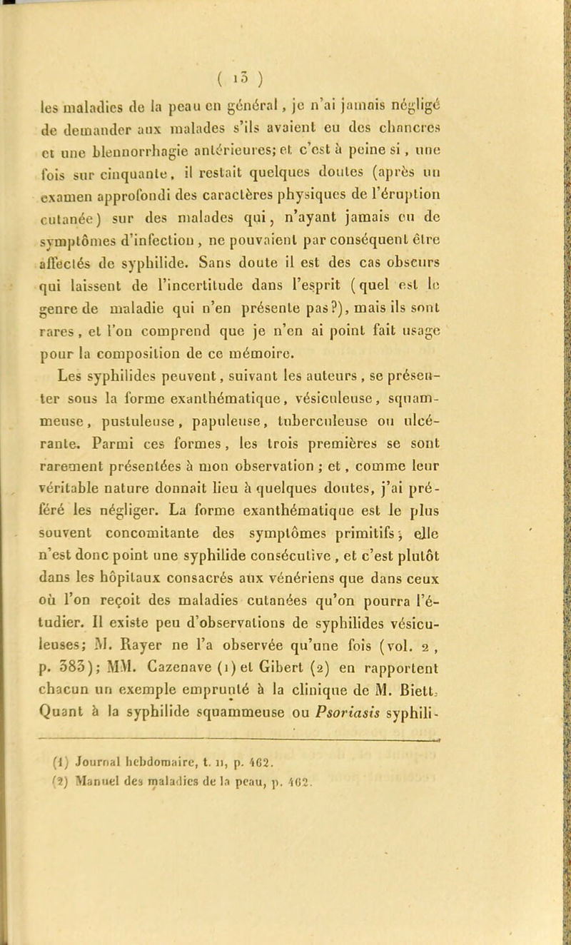 ( »5 ) les maladies de la peau en général, je n'ai jauiois négligé de demander aux malades s'ils avaient eu des chancres et une blennorrhngie anlérieurcs; et c'est à peine si, une fois sur cinquante, il restait quelques doutes (après un examen approfondi des caractères physiques de l'éruption cutanée) sur des malades qui, n'ayant jamais ou de symptômes d'infection , ne pouvaient par conséquent être affectés de syphilide. Sans doute il est des cas obscurs qui laissent de l'incertitude dans l'esprit (quel est le genre de maladie qui n'en présente pas?), mais ils sont rares, et l'on comprend que je n'en ai point fait usage pour la composition de ce mémoire. Les syphilides peuvent, suivant les auteurs , se présen- ter sous la forme exanlhématique, vésiculeuse, sqnam- meuse, pustuleuse, papuleuse, tuberculeuse ou ulcé- rante. Parmi ces formes, les trois premières se sont rarement présentées à mon observation ; et, comme leur véritable nature donnait lieu à quelques doutes, j'ai pré- féré les négliger. La forme exanthématique est Je plus souvent concomitante des symptômes primitifs elle n'est donc point une syphilide consécutive , et c'est plutôt dans les hôpitaux consacrés aux vénériens que dans ceux où l'on reçoit des maladies cutanées qu'on pourra l'é- tudier. Il existe peu d'observations de syphilides vésicu- leuses; M. Rayer ne l'a observée qu'une fois (vol, 2 , p. 383); MM. Cazenave (1) et Gibert (2) en rapportent chacun un exemple emprunté à la clinique de M. Biett.- Quant à la syphilide squammeuse ou Psoriasis syphili- (1) Journal hcbdomiiirc, t. 11, p. 402. (2) Manuel des maladies de In peau, p. 'iG2.