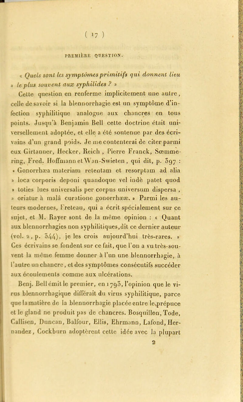 PREMltBE QUESTfON. a Quels sont tes symptômes primitifs qui donnent lieu a le plus souvent aux syphilides ? » Celte question en renferme implicitement une autre, celle desavoir si la blennorrhagie est un symptôme d'in- fection syphilitique analogue aux chancres en tons points. Jusqu'à Benjamin Bell cette doctrine était uni- versellement adoptée, et elle a été sontenue par des écri- vains d'un grand poids. Je me contenterai de citer parmi eux Girtanuer, Hecker, Reich , Pierre Franck, Sœmme- ring, Fred. Hoffmann et Wan-Swieten , qui dit, p. 697 : • Gonorrhaea materiam reteotam et resorptam ad alia » loca corporis deponi quandoque vel indè patet quod 1 loties lues universalis per corpus uoiversum dispersa , ) oriatur à malâ curatione gonorrhaeae. » Parmi les au- teurs modernes, Freteau, qui a écrit spécialement sur ce sujet, et Rayer sont de la même opinion : « Quant aux blennorrhagies non syphilitiques,dit ce dernier auteur (vol. 2, p. 344). je les crois aujourd'hui très-rares. » Ces écrivains se fondent sur ce fait, que l'on a vu très-sou- vent la même femme donner à l'un une blennorrhagie, à l'antre un chancre, et des symptômes consécutifs succéder aux écoulements comme aux ulcérations. Benj. Bell émit le premier, en 1793, l'opinion que le vi- rus blennorrhagique différait du virus syphilitique, parce que lamatière de la blennorrhagie placée entre Iciprépuce et le gland ne produit pas de chancres. Bosquillon, Tode, Callisen, Duncan, Balfour, Ellis, Ehrmann, Lafond, Her- nandez, Cockburn adoptèrent celte idée avec la plupart a