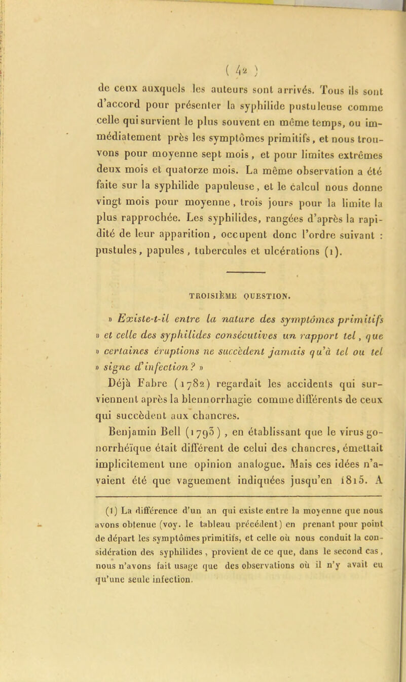 ( 4'^ ) de cenx auxquels les auteurs sont arrivés. Tous ils sont d'accord pour présenter la syphilide pustuleuse comme celle qui survient le plus souvent en même temps, ou im- médiatement près les symptômes primitifs, et nous trou- vons pour moyenne sept mois, et pour limites extrêmes deux mois et quatorze mois. La môme observation a été faite sur la syphilide papuleuse, et le calcul nous donne vingt mois pour moyenne, trois jours pour la limite la plus rapprochée. Les syphilides, rangées d'après la rapi- dité de leur apparition, occupent donc l'ordre suivant : pustules, papules, tubercules et ulcérations (i). TROISlîîMli QUESTION. » Exîste-t-il entre la nature des symptômes primitifs » et celle des syphilides consécutives un rapport tel, que I) certaines éruptions ne succèdent jamais quà tel ou tel » signe d^infection? » Déjà Fabre (1782) regardait les accidents qui sur- viennent après la blcunorrhagie comme différents de ceux qui succèdent aux chancres. Benjamin Bell (lygS) , en établissant que le virus go- norrhéïque était différent de celui des chancres, émettait implicitement une opinion analogue. Mais ces idées n'a- vaient été que vaguement indiquées jusqu'en i8i5. A (1) La diflférence d'un an qui existe entre la mojenne que nous avons obtenue (voy. le tableau précéilent) en prenant pour point de départ les symptômes primitifs, et celle où nous conduit la con- sidération des syphilides , provient de ce que, dans le second cas , nous n'avons fait usage que des observations oii il n'y avait eu qu'une seule infection.