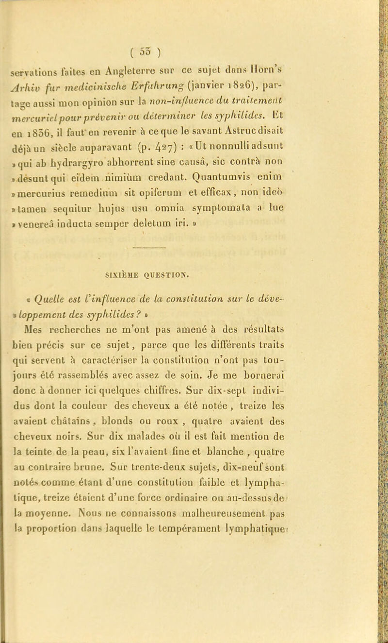 servalions faites en Angleterre snr ce sujet dnns Horn's Arhiv fur medicinische Erfalirun^ {\anvier 1826), par- ta-e aussi mon opinion sur In non-influence du traiiemeiit mercuridpour prévenir OU déterminer les syphilides. VA en i85G, il faut en revenir à ce que le savant Astruc disait déjhun siècle auparavant (p. 427) : « Ut nonnuUi adsunt »qui ab hydrargyro abhorrent sine causa, sic contrà non «désuntqui eidem himiùm credant. Quantumvis enim nmercurius remedium sit opiferum et efficax, non ideh Blamen sequilur hujus usu omnia symploinala a lue t venereâ inducla sempor deletum iri. » SIXIÈME QUESTION. « Quelle est l'influence de ta constitution sur le déve- » loppemcnt des syphilides ? » Mes recherches ue m'ont pas amené à des résultats bien précis sur ce sujet, parce que les différents traits qui servent à caractériser la constitution n'ont pas tou- jours été rassemblés avec assez de soin. Je me bornerai donc à donner ici quelques chiffres. Sur dix-sept indivi- dus dont la couleur des cheveux a été notée , treize les avaient châtains, blonds ou roux , quatre avaient des cheveux noirs. Sur dix malades où il est fait mention de la teinte de la peau, six l'avaient fine et blanche , quatre au contraire brune. Sur trente-deux sujets, dix-neuf sont noté» comme étant d'une constitution faible et lympha- tique, treize étaient d'une force ordinaire ou au-dessus de la moyenne. Nous ne connaissons malheureusement pas la proportion dans laquelle le tempérament lymphatique