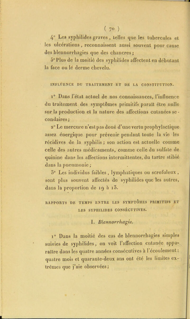 4° Les syphilidcs graves , telles que les tubercules et les ulcérations , reconnaissent aussi souvent pour cause des blennorrhagies que des chancres ; 5° Plus de la moitié des syphilidcs affectent en débutant la face ou le derme chevelu. INFLTIENCE DU TRAITEMENT ET DE LA CONSTITOTION. 1° Dans l'état actuel de nos connaissances, l'influence du traitement des symptômes primitifs paraît être nulle sur la production et la nature des affections cutanées se - condaires ; 2° Le mercure n'est pas doué d'une vertu prophylactique assez énergique pour prévenir pendant toute la vie les récidives de la syphilis ; son action est actuelle comme celle des autres médicaments, comme celle du sulfate de quinine dans les affections intermittentes, du tartre stibié dans la pneumonie ; 3° Les individus faibles , lymphatiques ou scrofuleux , sont plus souvent affectés de syphilidcs que les autres, dans la proportion de 19 à i3. RAPPORTS DE TEMPS ENTRE LES SYMPTOMES PRIMITIFS ET LES SYPHILIDES CONSÉCUTIVES. l, Btennorrhagie. 1° Dans la moitié des cas de blennorrhagies simples suivies de syphilides, on voit l'affection cutanée appa- raître dans les quatre années consécutives à l'écoulement : quatre mois et quarante-deux ans ont été les limites ex- trêmes que j'aie observées ;
