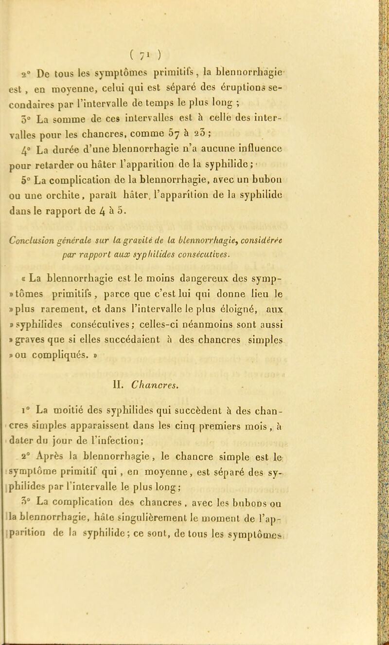 2 De tous les symptômes primitifs, la blennorrhagie- est, en moyenne, celui qui est séparé des éruptions se- condaires par l'intervalle de temps le plus long ; 3° La somme de ces intervalles est h celië des inter- valles pour les chancres, comme 67 à 23 ; 4» La durée d'une blennorrhagie n'a aucune influence pour retarder ou hâter l'apparition de la syphilidej' 5° La complication de la blennorrhagie, avec un bubon ou une orchile, paraît hâter, l'apparition de la syphilidc dans le rapport àe /iho. Conclusion générale sur la gravité de la blennorrhagie^ considérée par rapport aux sypliilides consécutives. a La blennorrhagie est le moins dangereux des symp- B tomes primitifs, parce que c'est lui qui donne lieu le «plus rarement, et dans l'intervalle le plus éloigné, aux » syphilides consécutives; celles-ci néanmoins sont aussi • graves que si elles succédaient h des chancres simples pOu compliqués, d IL Chancres. 1° La moitié des syphilides qui succèdent à des chan- cres simples apparaissent dans les cinq premiers mois, ^1 dater du jour de l'infection; 2° Après la blennorrhagie, le chancre simple est le symptôme primitif qui , en moyenne, est séparé des sy- philides par l'intervalle le plus long; 3° La complication des chancres , avec les bubons ou la blennorrhagie, hàle singulièrement le moment de l'ap- parition de la syphilidc; ce sont, de tous les symptômes
