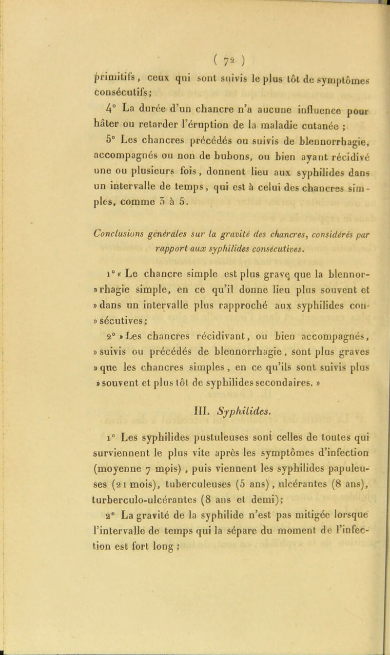 primitifs , ceux qui sont suivis le plus tôt de symptômes consécutifs; 4° La durée d'un chancre n'a aucune influence pour hâter ou relarder l'éruption de la maladie cutanée ; 5° Les chancres précédés ou suivis de blennorrhagie, accompagnés ou non de bubons, ou bien ayant récidivé une ou plusieurs fois, donnent lieu aux syphilides dans un intervalle de temps, qui est à celui des chancres sim- ples, comme 5 à 5. Conclusions générales su7- la gravité des chana'es, considérés par rapport aux syphilides consécutives. i°« Le chancre simple est plus grave que la blcnnor- nrhagie simple, en ce qu'il donne lieu plus souvent et » dans un intervalle plus rapproché aux syphilides con- » sécutives; 2°»Les chancres récidivant, ou bien accompagnés, » suivis ou précédés de blennorrhagie, sont plus graves »qne les chancres simples, en ce qu'ils sont suivis plus t souvent et plusiôl de syphilides secondaires. » IIL S/philides. i Les syphilides pustuleuses sont celles de toutes qui surviennent le plus vite après les symptômes d'infection (moyenne 7 mpis) , puis viennent les syphilides papuleu- ses (21 mois), tuberculeuses (5 ans), ulcérantes (8 ans), turberculo-ulcérantes (8 ans et demi); 2° La gravité de la syphilide n'est pas mitigée lorsque l'intervalle de temps qui la sépare du moment de l'infec- tion est fort long ;