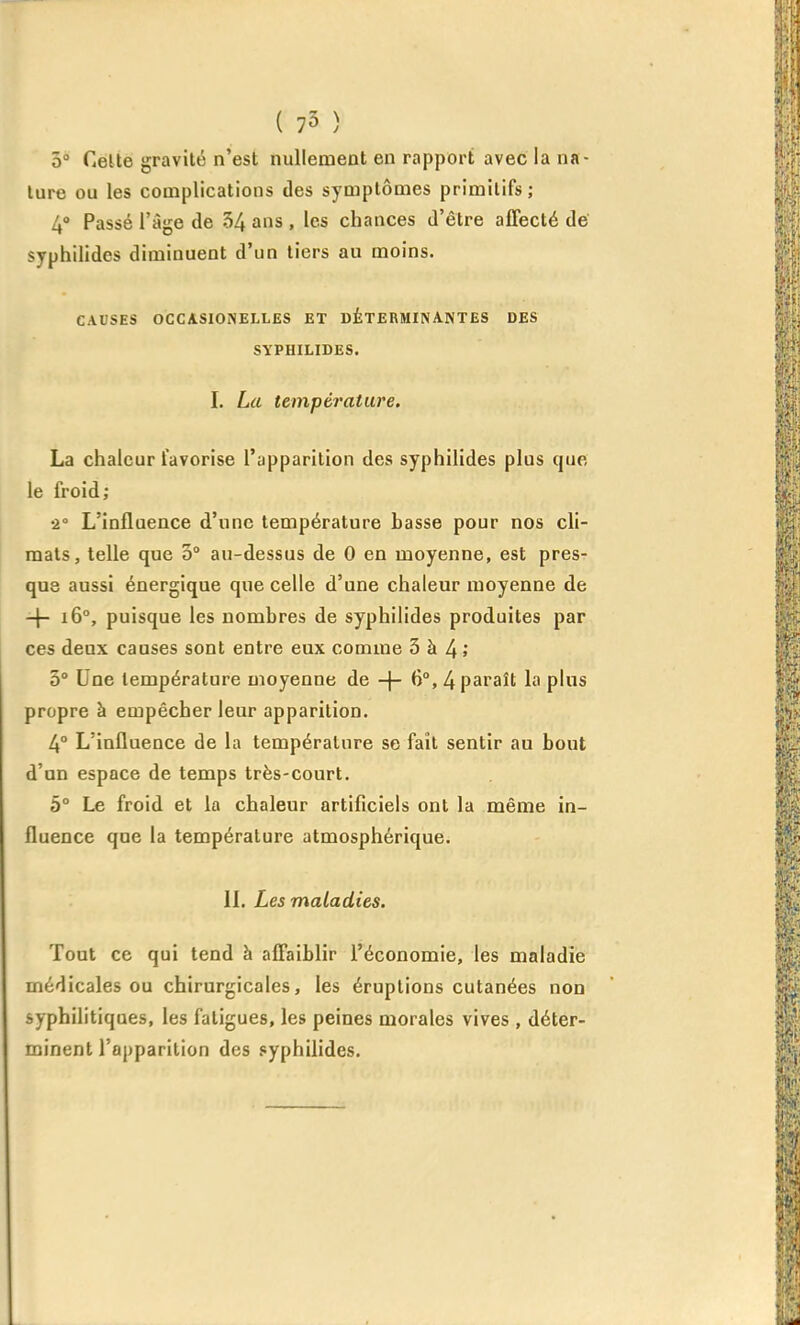 0° Celte gravité n'est nullement en rapport avec la na- ture ou les complications des symptômes primitifs; 4» Passé l'âge de 54 ans , les chances d'être afifecté de syphilides diminuent d'un tiers au moins. CAUSES OCCASIONELLES ET DÉTERMINANTES DES SYPHILIDES. I. La température, La chaleur favorise l'ypparilion des syphilides plus que le froid; •1 L'influence d'une température basse pour nos cli- mats, telle que 3° au-dessus de 0 en moyenne, est pres- que aussi énergique que celle d'une chaleur moyenne de -|- i6°, puisque les nombres de syphilides produites par ces deux causes sont entre eux comme 3 à 4>' 3° Une température moyenne de -j- 6°, 4 paraît la plus propre à empêcher leur apparition. 4° L'influence de la température se fait sentir au bout d'un espace de temps très-court. 5° Le froid et la chaleur artificiels ont la même in- fluence que la température atmosphérique. IL Les maladies. Tout ce qui tend à afi'aiblir l'économie, les maladie médicales ou chirurgicales, les éruptions cutanées non syphilitiques, les fatigues, les peines morales vives , déter- minent l'apparition des .«yphilides.