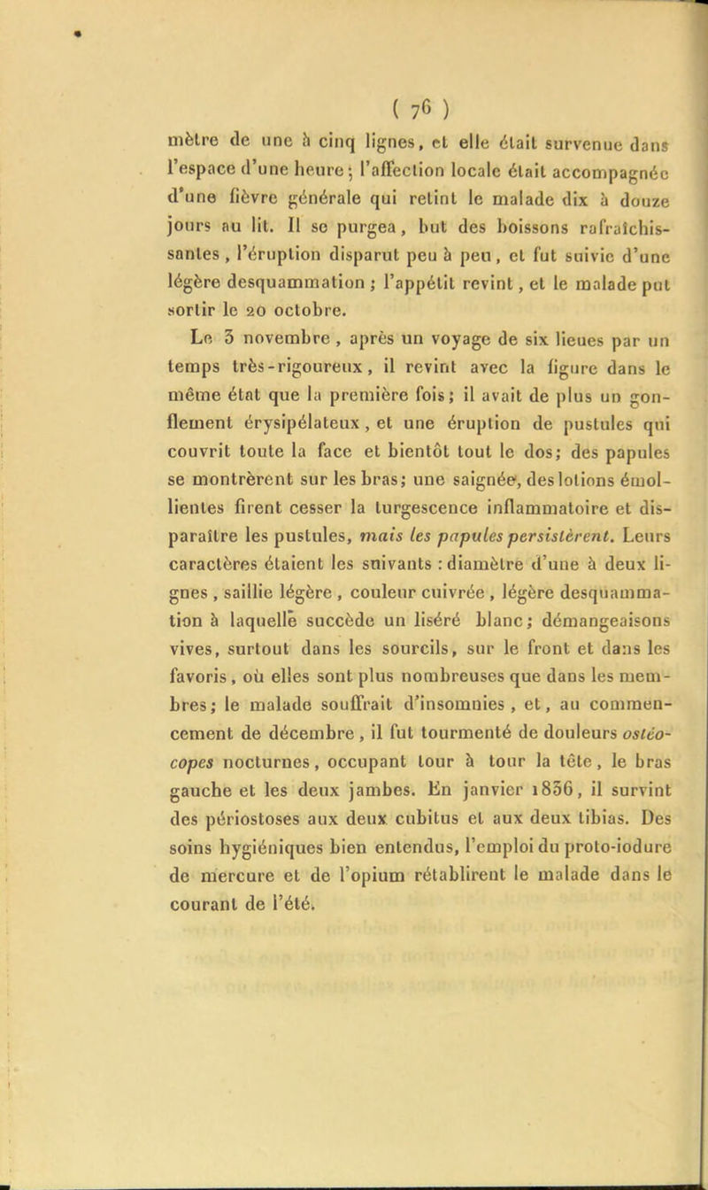 mètre de une h cinq lignes, et elle était survenue dans l'espace d'une heure; raffeclion locale était accompagnée d'une fièvre générale qui retint le malade dix à douze jours au lit. Il se purgea, but des boissons rafraîchis- santes , l'éruption disparut peu à peu, et fut suivie d'une légère desquammation • l'appétit revint, et le malade put sortir le 20 octobre. Le 3 novembre , après un voyage de six lieues par un temps très - rigoureux, il revint avec la figure dans le même état que la première fois; il avait de plus un gon- flement érysipélateux, et une éruption de pustules qui couvrit toute la face et bientôt tout le dos; des papules se montrèrent sur les bras; une saignée', des lotions émol- lientes firent cesser la turgescence inflammatoire et dis- paraître les pustules, mais les papules persistèrent. Leurs caractères étaient les suivants : diamètre d'une à deux li- gnes , saillie légère , couleur cuivrée , légère desquamma- tion à laquelle succède un liséré blanc; démangeaisons vives, surtout dans les sourcils, sur le front et dans les favoris , où elles sont plus nombreuses que dans les mem- bres; le malade souffrait d'insomnies, et, au commen- cement de décembre , il fut tourmenté de douleurs ostéo- copes nocturnes, occupant tour à tour la tête, le bras gauche et les deux jambes. En janvier i836, il survint des périostoses aux deux cubitus et aux deux tibias. Des soins hygiéniques bien entendus, l'emploi du proto-iodure de mercure et de l'opium rétablirent le malade dans le courant de l'été»