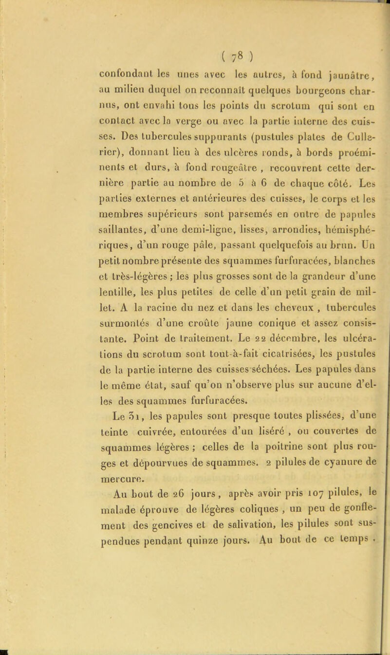 confondant les unes avec les autres, à fond jaunâtre, au milieu duquel on reconnaît quelques Lourjjeons char- nus, ont envahi tous les points du scrotum qui sont en contact avec la verge ou avec la partie interne des cuis- ses. Des tubercules suppurants (pustules plates de Culle- rier), donnant lieu à des ulcères ronds, à bords proémi- nents et durs, à fond rougcàlre , recouvrent celte der- nière partie au nombre de 5 à 6 de chaque côté. Les parties externes et antérieures des cuisses, le corps et les membres supérieurs sont parsemés en outre de papules saillantes, d'une demi-ligne, lisses, arrondies, hémisphé- riques, d'un rouge pâle, passant quelquefois au brun. Un petit nombre présente des sqnammes furfuracées, blanches et très-légères ; les plus grosses sont de la grandeur d'une lentille, les plus petites de celle d'un petit grain de mil- let. A la racine du nez et dans les cheveux , tubercules surmontés d'une croûte jaune conique et assez consis- tante. Point de traitement. Le 22 décembre, les ulcéra- tions du scrotum sont tout-à-fait cicatrisées, les pustules de la partie interne des cuisses séchées. Les papules dans le même état, sauf qu'on n'observe plus sur aucune d'el- les des squammes furfuracées. Le 5i, les papules sont presque toutes plissées, d'une teinte cuivrée, entourées d'un liséré , ou couvertes de squammes légères ; celles de la poitrine sont plus rou- ges et dépourvues de squammes. 2 pilules de cyanure de mercure. Au bout de 26 jours, après avoir pris 107 pilules, le malade éprouve de légères coliques , un peu de gonfle- ment des gencives et de salivation, les pilules sont sus- pendues pendant quinze jours. Au bout de ce temps .