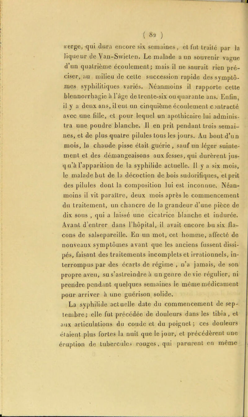 frerg«, qui dura encore six semaines, el fut Irailé par la liqueur de Van-Swielen. Le malade a un souvenir vague d'un quatrième écoulement; mais il ne saurait rien pré- ciser, au milieu de celte succession rapide des symptô- mes syphilitiques variés. Néanmoins il rapporte cette blennorrha^ic à l'âge de trente-six outjuaranle ans. Enfin, il y a deux ans, il eut un cinquième écoulement c jntracté avec une fille, et pour lequel un apothicaire lui adminis- tra une poudre blanche. Il en prit pendant trois semai- nes, et de plus quatre pilules tous les jours. Au bout d'un mois, la chaude pisse était guérie, sauf un léger suinte- ment et des démangeaisons aux fesses, qui durèrent jus- q u'à l'apparition de la syphilide actuelle. Il y a six mois, le malade but de la décoction de bois sudorifiques, et prit des pilules dont la composition lui est inconnue. Néan- moins il vit paraître, deux mois après le commencement du traitement, un chancre de la grandeur d'une pièce de dix sous , qui a laissé une cicatrice blanche et indurée. Avant d'entrer dans l'hôpital, il avait encore bu six fla- cons de salsepareille. En un mot, cet homme, affecté de nouveaux symptômes avant que les anciens fussent dissi- pés, faisant des traitements incomplets et irrationnels, in- terrompus par des écarts de régime , n'a jamais, de son propre aveu, su s'astreindre h un genre dévie régulier, ni prendre pendant quelques semaines le même médicament pour arriver à une guérison solide. La syphilide actuelle date du commencement de sep- tembre; elle fut précédée de douleurs dans les tibia, et aux articulations du coude et du poignet ; ces douleurs étaient plus fortes la nuit que le jour, et précédèrent une éruption de tubercule? rouges, qui parurent en même