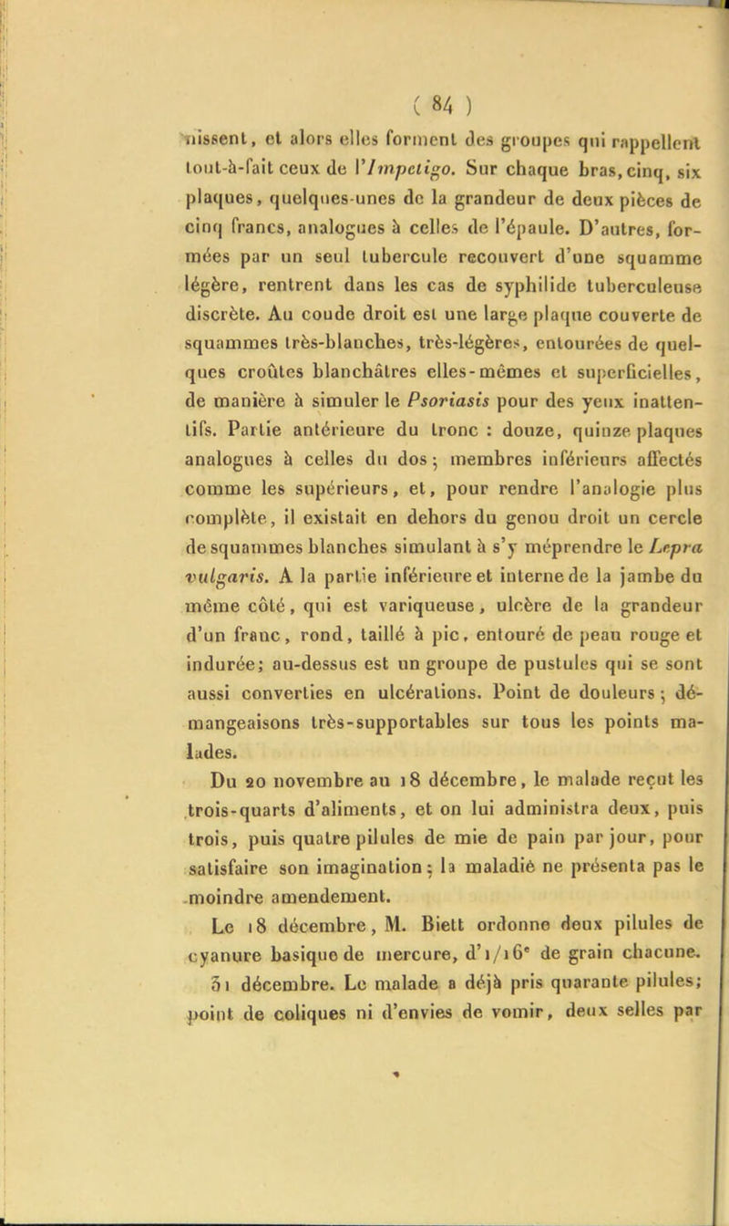 >TÙ8senl, cl alors elles forment des groupes qui rappellent loiil-h-fait ceux de Vlmpcli^o. Sur chaque bras, cinq, six plaques, quelques-unes de la grandeur de deux pièces de cinq francs, analogues à celles de l'épaule. D'autres, for- mées par un seul lubercule recouvert d'une squamme légère, rentrent dans les cas de syphilide tuberculeuse discrète. Au coude droit esl une large plaque couverte de squainmes Irès-blanches, très-légères, entourées de quel- ques croûtes blanchâtres elles-mêmes et superficielles, de manière à simuler le Psoriasis pour des yeux inatten- tifs. Partie antérieure du tronc : douze, quinze plaques analogues à celles du dos ; membres inférieurs affectés comme les supérieurs, et, pour rendre l'analogie plus complète, il existait en dehors du genou droit un cercle desquammes blanches simulant à s'y méprendre le Lepra viit^aris. A la partie inférieure et interne de la jambe da même côté, qui est variqueuse, ulcère de la grandeur d'un franc, rond, taillé à pic, entouré de peau rouge et indurée; au-dessus est un groupe de pustules qui se sont aussi converties en ulcérations. Point de douleurs ^ dé- mangeaisons très-supportables sur tous les points ma- lades. Du 20 novembre au )8 décembre, le malade reçut les trois-quarts d'aliments, et on lui administra deux, puis trois, puis quatre pilules de mie de pain par jour, pour satisfaire son imagination^ la maladie ne présenta pas le moindre amendement. Le i8 décembre, M. Biett ordonne deux pilules de cyanure basique de mercure, d'i/i6' de grain chacune. 5i décembre. Le malade a déjà pris quarante pilules; point de coliques ni d'envies de vomir, deux selles par ■%