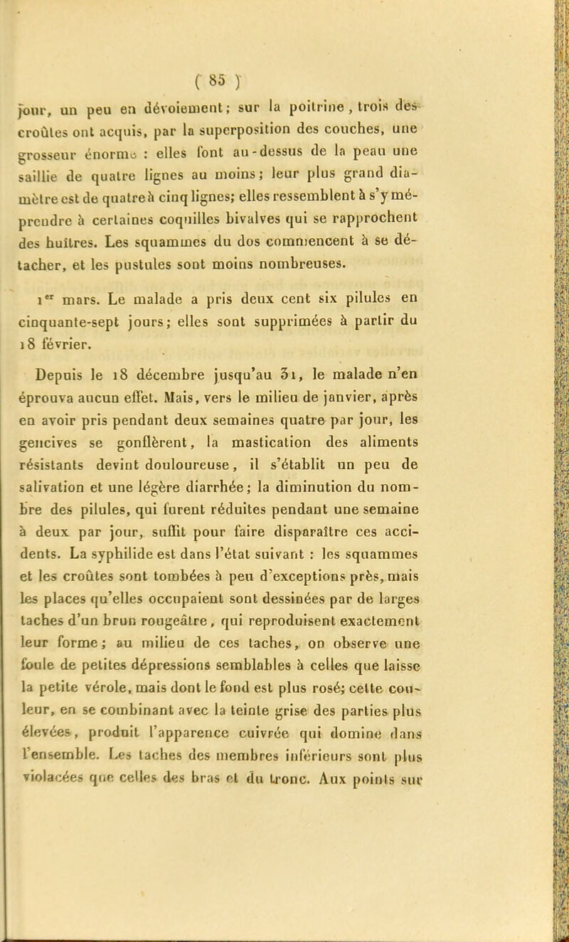 jour, un peu en dévoieuient; sur la poitrine , trois de* croûtes ont acquis, par la superposition des couches, une grosseur énorme : elles font au-dessus de la peau une saillie de quatre lignes au moins; leur plus grand dia- mètre est de quatre h cinq lignes; elles ressemblent à s'y mé- prendre h certaines coquilles bivalves qui se rapprochent des huîtres. Les squamuies du dos commencent à se dé- tacher, et les pustules sont moins nombreuses. i mars. Le malade a pris deux cent six pilules en cinquante-sept jours; elles sont supprimées à partir du 18 février. Depuis le 18 décembre jusqu'au 3i, le malade n'en éprouva aucun effet. Mais, vers le milieu de janvier, après en avoir pris pendant deux semaines quatre par jour, les gencives se gonflèrent, la mastication des aliments résistants devint douloureuse, il s'établit un peu de salivation et une légère diarrhée; la diminution du nom- bre des pilules, qui furent réduites pendant une semaine à deux par jour, suffit pour faire disparaître ces acci- dents. La syphilide est dans l'étal suivant : les squammes et les croûtes sont tombées à peu d'exceptions près, mais les places qu'elles occupaient sont dessinées par de larges taches d'un brun rougeâlre, qui reproduisent exactement leur forme; au milieu de ces taches, on observe une ibule de petites dépressions semblables à celles que laisse la petite vérole, mais dont le fond est plus rosé; cette con~ leur, en se combinant avec la teinte grise des parties plus élevées, produit l'apparence cuivrée qui domine dans l'ensemble. I-*s taches des membres inférieurs sont plus violacées que celles des bras et du Lrone. Aux points sur