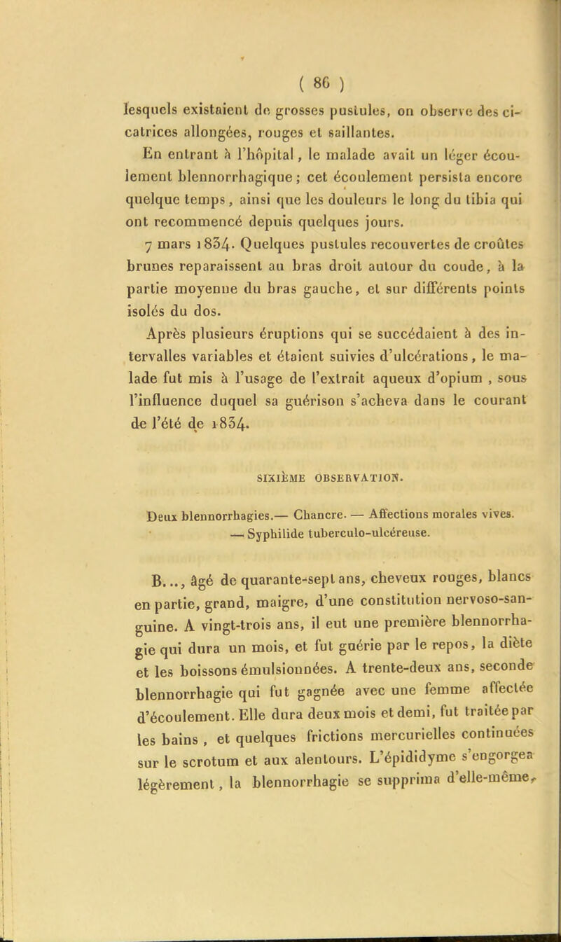 lesquels existaient dn grosses pustules, on observe des ci- catrices allongées, rouges et saillantes. En entrant h l'hôpital, le malade avait un léger écou- lement blennorrhagique ; cet écoulement persista encore quelque temps, ainsi que les douleurs le long du libia qui ont recommencé depuis quelques jours. 7 mars i834- Quelques pustules recouvertes de croûtes brunes reparaissent au bras droit autour du coude, à la partie moyenne du bras gauche, et sur difFcrenls points isolés du dos. Après plusieurs éruptions qui se succédaient à des in- tervalles variables et étaient suivies d'ulcérations, le ma- lade fut mis à l'usage de l'extrait aqueux d'opium , sous l'influence duquel sa guérison s'acheva dans le courant de l'été de i834. SIXIEME OBSERVATION. Deux blennorrhagies.— Chancre. — Affections morales vives. — Syphilide tuberculo-ulcéreuse. B..., âgé de quarante-sept ans, cheveux rouges, blancs en partie, grand, maigre, d'une constitution nervoso-san- guine. A vingt-trois ans, il eut une première blennorrha- gie qui dura un mois, et fut guérie par le repos, la diète et les boissons émulsiounées. A trente-deux ans, seconde blennorrhagie qui fut gagnée avec une femme affectée d'écoulement. Elle dura deux mois et demi, fut traitée par les bains , et quelques frictions mercurielles continuées sur le scrotum et aux alentours. L'épididymc s'engorgea légèrement, la blennorrhagie se supprima d'elle-même^