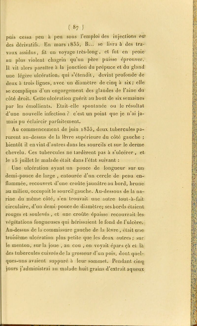 puis cessa peu à peu sons l'emploi des injeclions ou' des dérivatifs. En mars i835, B... se livra à des tra- vaux assidus, fit un voyage Irès-long, et fut en proie au plus violent chagrin qu'un père puisse éprouver. Il vit alors paraître h la jonction du prépuce et du gland une légère ulcération, qui s'étendit, devint profonde de deux à trois lignes, avec un diamètre de cinq à six; elle se compliqua d'un engorgement des glandes de l'aine du côté droit. Celte ulcération guérit au bout de six semaines par les émollients. Etait-elle spontanée ou le résultat d'une nouvelle infection ? c'est un point que je n'ai ja- mais pu éclaircir parfaitement. Au commencement de juin i835, deux tubercules pa- rurent au-dessus de la lèvre supérieure du côté gauche ; bientôt il en vint d'autres dans les sourcils et sur le derme chevelu. Ces tubercules ne lardèrent pas à s'ulcérer , et le i5 juillet le malade était dans l'état suivant ; Une ulcération ayant un pouce de longueur sur un demi-pouce de large , entourée d'un cercle de peau en- flammée, recouvert d'une croûte jaunâtre au bord, brune au milieu, occupait le sourcil gauche. Au-dessous de là na- rine du même côté, s'en trouvait une autre loul-à-fait circulaire, d'un demi-pouce de diamèlre; sesbords étaient rouges et soulevés , et une croûte épaisse recouvrait les végétations fongueuses qui hérissaient le fond de l'ulcère. Au-dessus de la commissure gauche de la lèvre, était une troisième ulcération plus petite que les deux autres ; sur le menton, sur la joue , au cou , on voyait épars çà et là des tubercules cuivrés de la grosseur d'un pois, dont quel- ques-uns avaient suppuré à leur sommet. Pendant cinq jours j'administrai au malade huit grains d'extrait aqueux