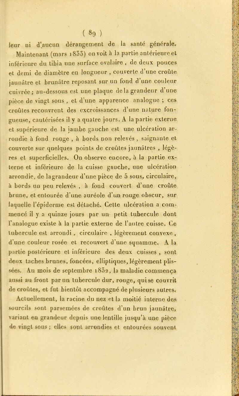 leur ni d'aucun tlérongement de la santé générale. Maintenant (mars i833) on voit à la partie anlérieuroet intérieure du tibia «ne surface ovalaire , de deux pouces et demi de diamètre en longueur , couverte d'une croûte jaunâtre et brunâtre reposant sur un fond d'une couleur cuivrée; au-dessous est une plaque delà grandeur d'une pièce de vingt sous , et d'une apparence analogue ; ces croûtes recouvrent des excroissances d'une nature fon- gueuse, cautérisées il y a quatre jours, A la partie externe et supérieure de la jambe gauche est une ulcération ar- .rondie à fond rouge , à bords non relevés , saignante et couverte sur quelques points de croûtes jaunâtres , légè- res et superficielles. On observe encore, à la partie ex- terne et inférieure de la cuisse gauche, une ulcération arrondie, de lagrandeur d'une pièce de 5 sous, circulaire, à bords un peu relevés , h fond couvert d'une croûte brune, et entourée d'une auréole d'un rouge obscur, sur laquelle l'épiderme est détaché. Cette ulcération a com- mencé il y a quinze jours par un petit tubercule dont l'analogue existe à la partie externe de l'autre cuisse. Ce tubercule est arrondi, circulaire , légèrement convexe, d'une couleur rosée et recouvert d'une squamme. A la partie postérieure et inférieure des deux cuisses , sont deux taches brunes, foncées, elliptiques, légèrement plis- sées. Au mois de septembre iSSa, la maladie commença aussi au front par un tubercule dur, rouge, qui se couvrit de croûtes, et fut bientôt accompagné de plusieurs autres. Actuellement, la racine du uez et la moitié interne desî. sourcils sont parsemées de croûtes d'un brun jaunâtre, variant en grandeur depuis une lentille jusqu'à une pièce de vingt sous ; elles sont arrondies et entourées souvent